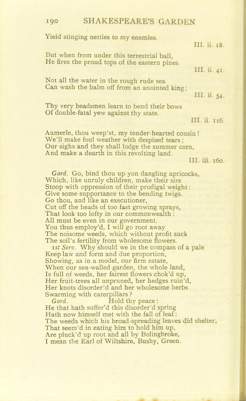 Yield stinging nettles to my enemies. III. ii. 18 But when from under this terrestrial ball, He fires the proud tops of the eastern pines. III. ii. 41 Not all the water in the rough rude sea Can wash the balm off from an anointed king; III. ii. 54 Thy very beadsmen learn to bend their bows Of double-fatal yew against thy state. III. ii. 116 Aumerle, thou weep’st, my tender-hearted cousin ! We’ll make foul weather with despised tears; Our sighs and they shall lodge the summer corn, And make a dearth in this revolting land. III. iii. 160 Gard. Go, bind thou up yon dangling apricocks, Which, like unruly children, make their sire Stoop with oppression of their prodigal weight: Give some supportance to the bending twigs. Go thou, and like an executioner, Cut off the heads of too fast growing sprays, That look too lofty in our commonwealth: All must be even in our government. You thus employ’d, I will go root away The noisome weeds, which without profit suck The soil’s fertility from wholesome flowers. isi Serv. Why should we in the compass of a pale Keep law and form and due proportion, Showing, as in a model, our firm estate, When our sea-walled garden, the whole land, Is full of weeds, her fairest flowers chok’d up. Her fruit-trees all unpruned, her hedges ruin’d, Her knots disorder’d and her wholesome herbs Swarming with caterpillars ? Gard. Hold thy peace: He that hath suffer’d this disorder’d spring Hath now himself met with the fall of leaf: The weeds which his broad-spreading leaves did shelter, That seem’d in eating him to hold him up. Are pluck’d up root and all by Bolingbroke,