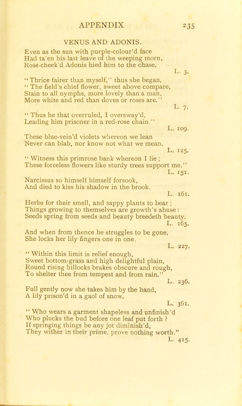 VENUS AND ADONIS. Even as the sun with purple-colour’d face Had ta’en his last leave of the weeping morn, Rose-cheek'd Adonis hied him to the chase. L. 3. Thrice fairer than myself, thus she began,  The field’s chief flower, sweet above compare. Stain to all nymphs, more lovely than a man, More white and red than doves or roses are. ’ ’ L. 7.  Thus he that overruled, I oversway’d, Leading him prisoner in a red-rose chain.” L. iog. These blue-vein’d violets whereon we lean Never can blab, nor know not what we mean. L. 125.  Witness this primrose bank whereon I lie ; These forceless flowers like sturdy trees support me. L. 151. Narcissus so himself himself forsook, And died to kiss his shadow in the brook. L. 161. Herbs for their smell, and sappy plants to bear ; Things growing to themselves are growth’s abuse : Seeds spring from seeds and beauty breedeth beauty. L. 165. And when from thence he struggles to be gone, She locks her lily fingers one in one. L. 227.  Within this limit is relief enough, Sweet bottom-grass and high delightful plain, Round rising hillocks brakes obscure and rough, To shelter thee from tempest and from rain.” L. 236. Full gently now she takes him by the hand, A lily prison’d in a gaol of snow. L. 361.  Who wears a garment shapeless and unfinish’d Who plucks the bud before one leaf put forth ? If springing things be any jot diminish’d, They wither in their prime, prove nothing worth.” L. 415.