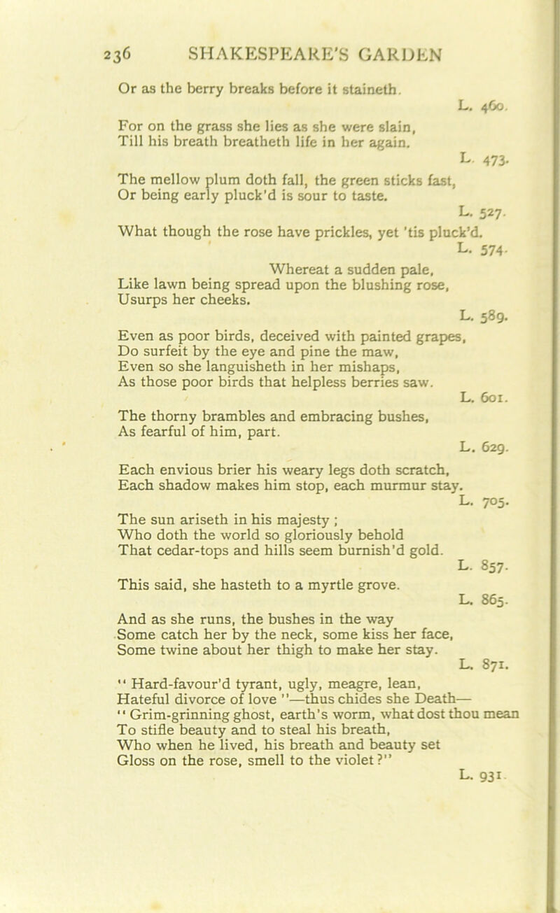 Or as the berry breaks before it staineth. L. 460. For on the grass she lies as she were slain, Till his breath breatheth life in her again. L. 473. The mellow plum doth fall, the green sticks fast, Or being early pluck’d is sour to taste. L. 527. What though the rose have prickles, yet ’tis pluck’d. L. 574. Whereat a sudden pale, Like lawn being spread upon the blushing rose, Usurps her cheeks. L. 589. Even as poor birds, deceived with painted grapes, Do surfeit by the eye and pine the maw, Even so she languisheth in her mishaps, As those poor birds that helpless berries saw. L. 601. The thorny brambles and embracing bushes, As fearful of him, part. L. 629. Each envious brier his weary legs doth scratch, Each shadow makes him stop, each murmur stay. L. The sun ariseth in his majesty ; Who doth the world so gloriously behold That cedar-tops and hills seem burnish’d gold. L. This said, she hasteth to a myrtle grove. L. 7°5- 857- 865. And as she runs, the bushes in the way Some catch her by the neck, some kiss her face, Some twine about her thigh to make her stay. L. 871.  Hard-favour’d tyrant, ugly, meagre, lean, Hateful divorce of love ”—thus chides she Death— “ Grim-grinning ghost, earth’s worm, what dost thou mean To stifle beauty and to steal his breath, Who when he lived, his breath and beauty set Gloss on the rose, smell to the violet?” L. 931