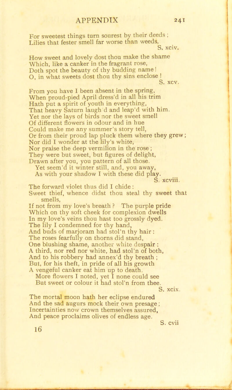 For sweetest things turn sourest by their deeds ; Lilies that fester smell far worse than weeds. S. xciv. How sweet and lovely dost thou make the shame Which, like a canker in the fragrant rose, Doth spot the beauty of thy budding name! O, in what sweets dost thou thy sins enclose ! S. xcv. From you have I been absent in the spring, When proud-pied April dress’d in all his trim Hath put a spirit of youth in everything, That heavy Saturn laugh d and leap’d with him. Yet nor the lays of birds nor the sweet smell Of different flowers in odour and in hue Could make me any summer’s story tell, Or from their proud lap pluck them where they grew; Nor did I wonder at the lily’s white, Nor praise the deep vermilion in the rose ; They were but sweet, but figures of delight, Drawn after you, you pattern of all those. Yet seem’d it winter still, and, you away, As with your shadow I with these did play. S. xcviii. The forward violet thus did I chide: Sweet thief, whence didst thou steal thy sweet that smells, If not from my love’s breath ? The purple pride Which on thy soft cheek for complexion dwells In my love’s veins thou hast too grossly dyed. The lily I condemned for thy hand, And buds of marjoram had stol'n thy hair : The roses fearfully on thorns did stand, One blushing shame, another white despair : A third, nor red nor white, had stol’n of both, And to his robbery had annex’d thy breath ; But, for his theft, in pride of all his growth A vengeful canker eat him up to death. More flowers I noted, yet I none could see But sweet or colour it had stol’n from thee. S. xcix. The mortal moon hath her eclipse endured And the sad augurs mock their own presage; Incertainties now crown themselves assured, And peace proclaims olives of endless age. S. cvii 16