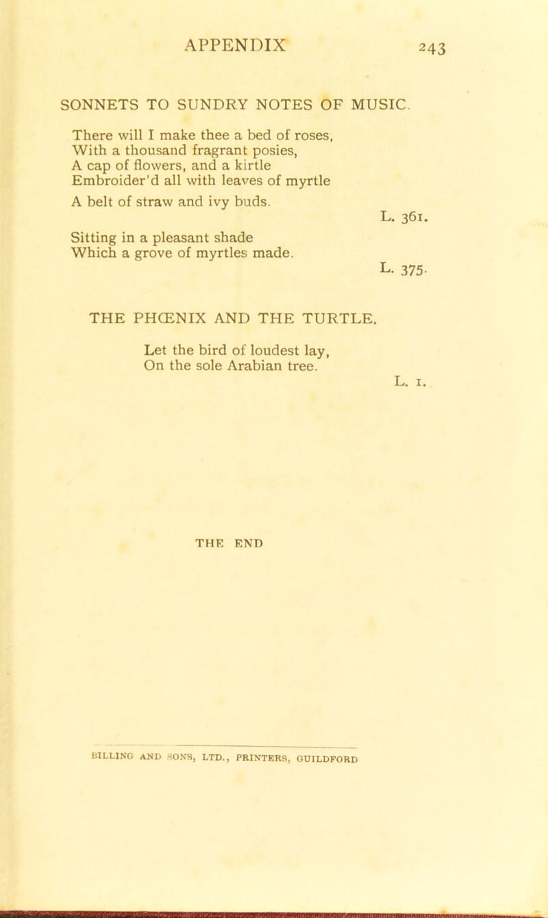 SONNETS TO SUNDRY NOTES OF MUSIC. There will I make thee a bed of roses, With a thousand fragrant posies, A cap of flowers, and a kirtle Embroider’d all with leaves of myrtle A belt of straw and ivy buds. Sitting in a pleasant shade Which a grove of myrtles made. L. 361. L. 375- THE PHOENIX AND THE TURTLE. Let the bird of loudest lay, On the sole Arabian tree. L. 1. THE END BILLING AND SONS, LTD., PRINTERS, GUILDFORD