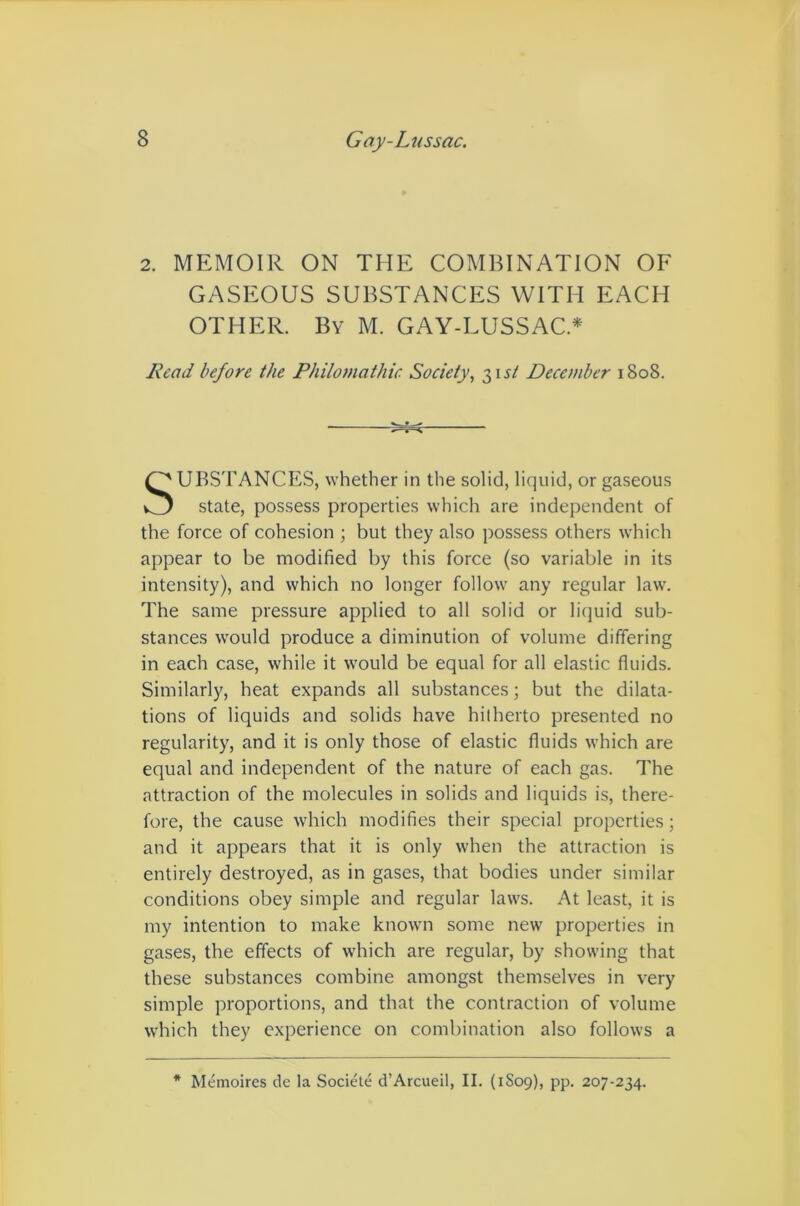 2. MEMOIR ON THE COMBINATION OE GASEOUS SUBSTANCES WITH EACH OTHER. By M. GAY-LUSSAC.* Lead before the Philomathic Society, ^\st December 1808. UBSTANCES, whether in the solid, liquid, or gaseous state, possess properties which are independent of the force of cohesion ; but they also possess others which appear to be modified by this force (so variable in its intensity), and which no longer follow any regular law. The same pressure applied to all solid or liquid sub- stances would produce a diminution of volume differing in each case, while it w^ould be equal for all elastic fluids. Similarly, heat expands all substances; but the dilata- tions of liquids and solids have hilherto presented no regularity, and it is only those of elastic fluids which are equal and independent of the nature of each gas. The attraction of the molecules in solids and liquids is, there- fore, the cause which modifies their special properties; and it appears that it is only when the attraction is entirely destroyed, as in gases, that bodies under similar conditions obey simple and regular laws. At least, it is my intention to make known some new properties in gases, the effects of which are regular, by showing that these substances combine amongst themselves in very simple proportions, and that the contraction of volume which they experience on combination also follows a * Memoires de la Societe d’Arcueil, II. (1S09), pp. 207-234.