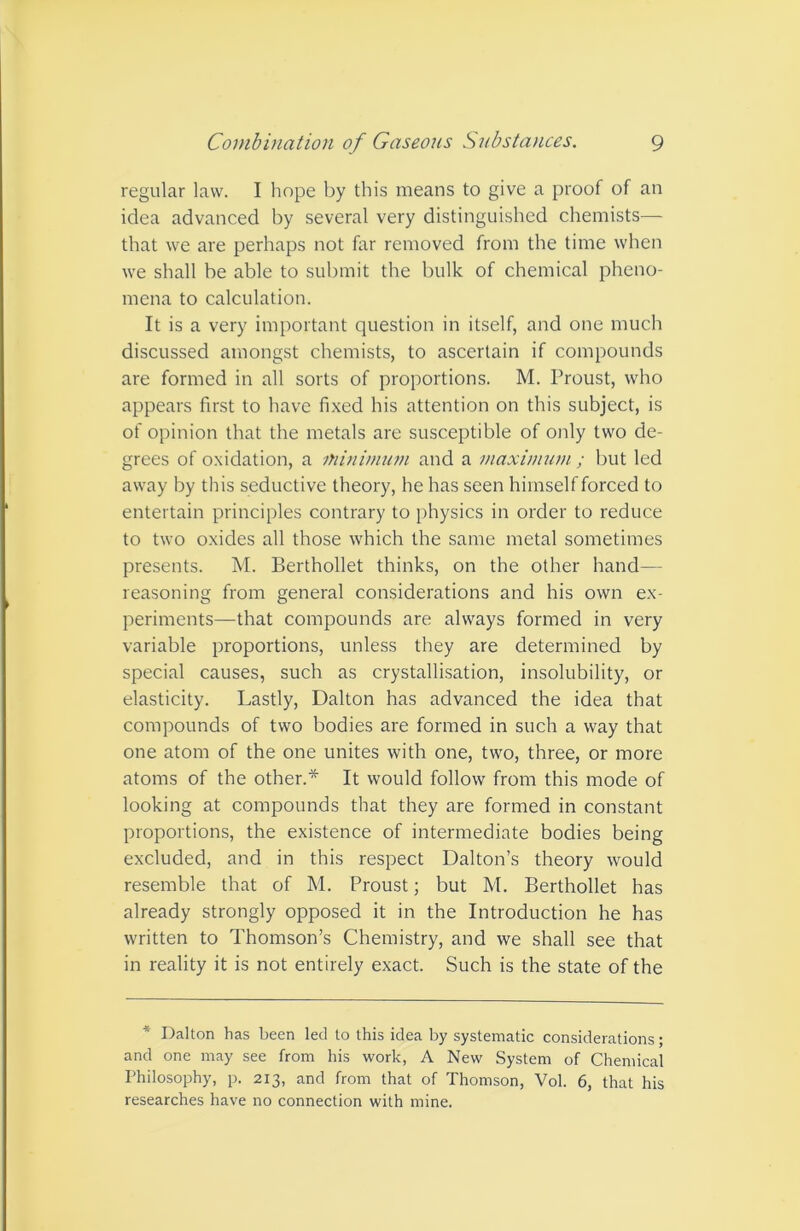 regular law. I hope by this means to give a proof of an idea advanced by several very distinguished chemists— that we are perhaps not far removed from the time when we shall be able to submit the bulk of chemical pheno- mena to calculation. It is a very important question in itself, and one much discussed amongst chemists, to ascertain if compounds are formed in all sorts of proportions. M. Proust, who appears first to have fixed his attention on this subject, is of opinion that the metals are susceptible of only two de- grees of oxidation, a minimuon and a maximum ; but led away by this seductive theory, he has seen himself forced to entertain principles contrary to physics in order to reduce to two oxides all those which the same metal sometimes presents. M. Berthollet thinks, on the other hand— reasoning from general considerations and his own ex- periments—that compounds are always formed in very variable proportions, unless they are determined by special causes, such as crystallisation, insolubility, or elasticity. Lastly, Dalton has advanced the idea that compounds of two bodies are formed in such a way that one atom of the one unites with one, two, three, or more atoms of the other.* It would follow from this mode of looking at compounds that they are formed in constant proportions, the existence of intermediate bodies being excluded, and in this respect Dalton’s theory would resemble that of M. Proust; but M. Berthollet has already strongly opposed it in the Introduction he has written to Thomson’s Chemistry, and we shall see that in reality it is not entirely exact. Such is the state of the * Dalton has been led to this idea by systematic considerations; and one may see from his work, A New System of Chemical Philosophy, p. 213, and from that of Thomson, Vol. 6, that his researches have no connection with mine.