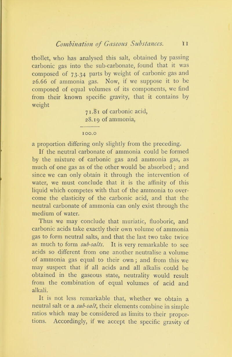 thollet, who has analysed this salt, obtained by passing carbonic gas into the sub-carbonate, found that it was composed of 73.34 parts by weight of carbonic gas and 26.66 of ammonia gas. Now, if we suppose it to be composed of equal volumes of its components, we find from their known specific gravity, that it contains by weight 71.81 of carbonic acid, 28.19 of ammonia. 100.0 a proportion differing only slightly from the preceding. If the neutral carbonate of ammonia could be formed by the mixture of carbonic gas and ammonia gas, as much of one gas as of the other would be absorbed; and since we can only obtain it through the intervention of water, we must conclude that it is the affinity of this liquid which competes with that of the ammonia to over- come the elasticity of the carbonic acid, and that the neutral carbonate of ammonia can only exist through the medium of water. Thus we may conclude that muriatic, fluoboric, and carbonic acids take exactly their own volume of ammonia gas to form neutral salts, and that the last two take twice as much to form sub-salts. It is very remarkable to see acids so different from one another neutralise a volume of ammonia gas equal to their own; and from this we may suspect that if all acids and all alkalis could be obtained in the gaseous state, neutrality would result from the combination of equal volumes of acid and alkali. It is not less remarkable that, whether we obtain a neutral salt or a sub-salt, their elements combine in simple ratios which may be considered as limits to their propor- tions. Accordingly, if we accept the specific gravity of