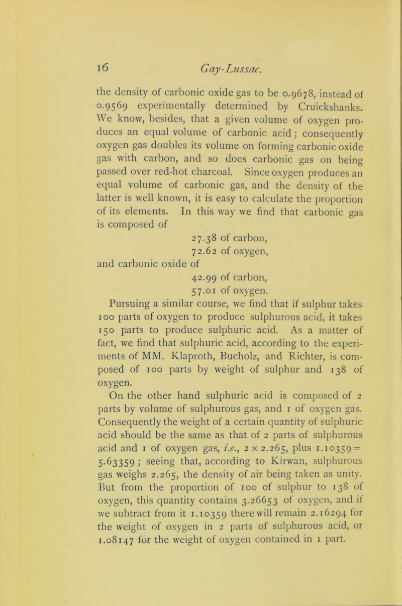 the density of carbonic oxide gas to be 0.9678, instead of 0.9569 experimentally determined by Cruickshanks. We know, besides, that a given volume of oxygen pro- duces an equal volume of carbonic acid; consequently oxygen gas doubles its volume on forming carbonic oxide gas with carbon, and so does carbonic gas on being passed over red-hot charcoal. Since oxygen produces an equal volume of carbonic gas, and the density of the latter is well known, it is easy to calculate the proportion of its elements. In this way we find that carbonic gas is composed of 27.38 of carbon, 72.62 of oxygen, and carbonic oxide of 42.99 of carbon, 57.01 of oxygen. Pursuing a similar course, we find that if sulphur takes 100 parts of oxygen to produce sulphurous acid, it takes 150 parts to produce sulphuric acid. As a matter of fact, we find that sulphuric acid, according to the experi- ments of MM. Klaproth, Bucholz, and Richter, is com- posed of 100 parts by weight of sulphur and 138 of oxygen. On the other hand sulphuric acid is composed of 2 parts by volume of sulphurous gas, and i of oxygen gas. Consequently the weight of a certain quantity of sulphuric acid should be the same as that of 2 parts of sulphurous acid and i of oxygen gas, i.e., 2 x 2.265, i-i°359 = 5.63359; seeing that, according to Kirwan, sulphurous gas weighs 2.265, the density of air being taken as unity. But from the proportion of 100 of sulphur to 138 of oxygen, this quantity contains 3.26653 of oxygen, and if we subtract from it 1.10359 there will remain 2.16294 lor the weight of oxygen in 2 parts of sulphurous acid, or 1.08147 for the weight of oxygen contained in 1 part.