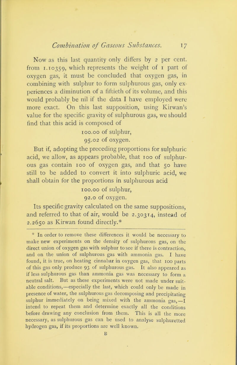 Now as this last quantity only differs by 2 per cent, from 1.10359, which represents the weight of i part of oxygen gas, it must be concluded that oxygen gas, in combining with sulphur to form sulphurous gas, only ex- periences a diminution of a fiftieth of its volume, and this would probably be nil if the data I have employed were more exact. On this last supposition, using Kirwan’s value for the specific gravity of sulphurous gas, we should find that this acid is composed of 100.00 of sulphur, 95.02 of oxygen. But if, adopting the preceding proportions for sulphuric acid, we allow, as appears probable, that 100 of sulphur- ous gas contain 100 of oxygen gas, and that 50 have still to be added to convert it into sulphuric acid, we shall obtain for the proportions in sulphurous acid 100.00 of sulphur, 92.0 of oxygen. Its specific gravity calculated on the same suppositions, and referred to that of air, would be 2.30314, instead of 2.2650 as Kirwan found directly.* * In order to remove these differences it would be necessary to make new experiments on the density of sulphurous gas, on the direct union of oxygen gas with sulphur to see if there is contraction, and on the union of sulphurous gas with ammonia gas. I have found, it is true, on heating cinnabar in oxygen gas, that too parts of this gas only produce 93 of sulphurous gas. It also appeared as if less sulphurous gas than ammonia gas was necessary to forma neutral salt. But as these experiments were not made under suit- able conditions,—especially the last, which could only be made in presence of water, the sulphurous gas decomposing and precipitating sulphur immediately on being mixed with the ammonia gas,—I intend to repeat them and determine exactly all the conditions before drawing any conclusion from them. This is all the more necessary, as sulphurous gas can be used to analyse sulphuretted hydrogen gas, if its proportions are well known. B