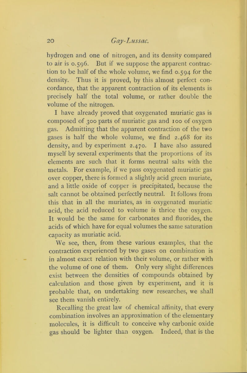 hydrogen and one of nitrogen, and its density compared to air is 0.596. But if we suppose the apparent contrac- tion to be half of the whole volume, we find 0.594 for the density. Thus it is proved, by this almost perfect con- cordance, that the apparent contraction of its elements is precisely half the total volume, or rather double the volume of the nitrogen. I have already proved that oxygenated muriatic gas is composed of 300 parts of muriatic gas and 100 of oxygen gas. Admitting that the apparent contraction of the two gases is half the whole volume, we find 2.468 for its density, and by experiment 2.470. I have also assured myself by several experiments that the proportions of its elements are such that it forms neutral salts with the metals. For example, if we pass oxygenated muriatic gas over copper, there is formed a slightly acid green muriate, and a little oxide of copper is precipitated, because the salt cannot be obtained perfectly neutral. It follows from this that in all the muriates, as in oxygenated muriatic acid, the acid reduced to volume is thrice the oxygen. It would be the same for carbonates and fluorides, the acids of which have for equal volumes the same saturation capacity as muriatic acid. We see, then, from these various examples, that the contraction experienced by two gases on combination is in almost exact relation with their volume, or rather with the volume of one of them. Only very slight differences exist between the densities of compounds obtained by calculation and those given by experiment, and it is probable that, on undertaking new researches, we shall see them vanish entirely. Recalling the great law of chemical affinity, that every combination involves an approximation of the elementary molecules, it is difficult to conceive why carbonic oxide gas should be lighter than oxygen. Indeed, that is the