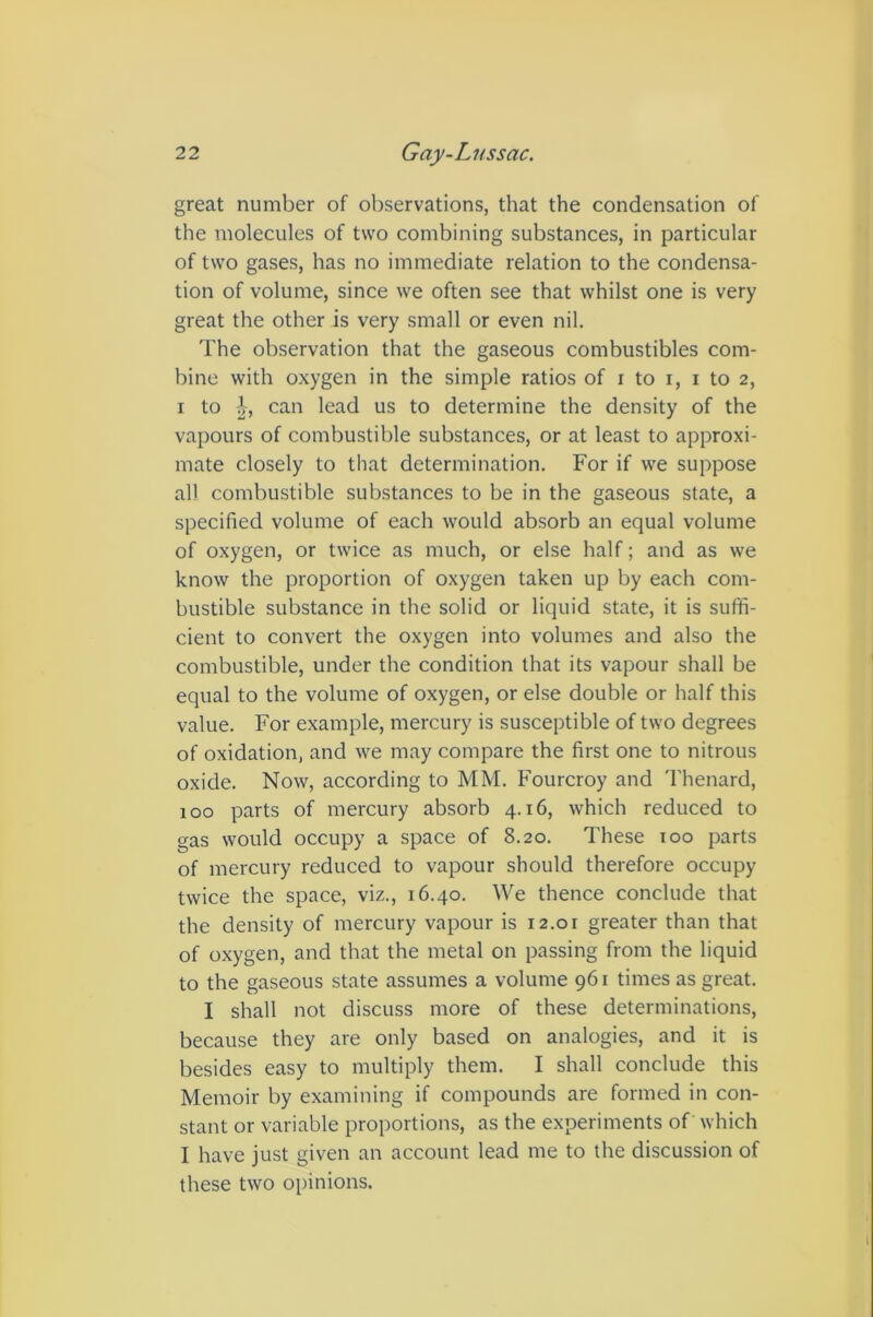 great number of observations, that the condensation of the molecules of two combining substances, in particular of two gases, has no immediate relation to the condensa- tion of volume, since we often see that whilst one is very great the other is very small or even nil. The observation that the gaseous combustibles com- bine with oxygen in the simple ratios of i to i, i to 2, I to can lead us to determine the density of the vapours of combustible substances, or at least to approxi- mate closely to that determination. For if we suppose all combustible substances to be in the gaseous state, a specified volume of each would absorb an equal volume of oxygen, or twice as much, or else half; and as we know the proportion of oxygen taken up by each com- bustible substance in the solid or liquid state, it is suffi- cient to convert the oxygen into volumes and also the combustible, under the condition that its vapour shall be equal to the volume of oxygen, or else double or half this value. For example, mercury is susceptible of two degrees of oxidation, and we may compare the first one to nitrous oxide. Now, according to MM, Fourcroy and Thenard, 100 parts of mercury absorb 4.16, which reduced to gas would occupy a space of 8.20. These 100 parts of mercury reduced to vapour should therefore occupy twice the space, viz., 16.40. We thence conclude that the density of mercury vapour is i2.or greater than that of oxygen, and that the metal on passing from the liquid to the gaseous state assumes a volume 961 times as great. I shall not discuss more of these determinations, because they are only based on analogies, and it is besides easy to multiply them. I shall conclude this Memoir by examining if compounds are formed in con- stant or variable proportions, as the experiments of which I have just given an account lead me to the discussion of these two opinions.
