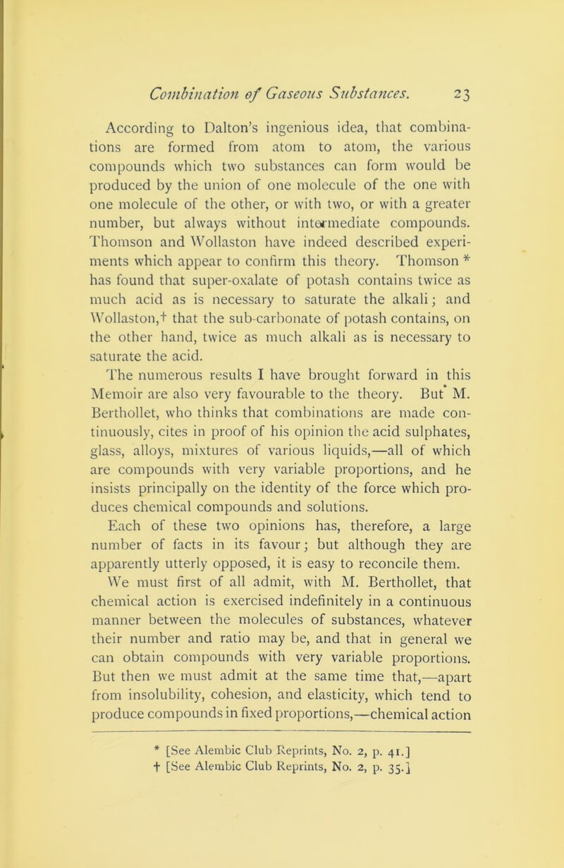 According to Dalton’s ingenious idea, that combina- tions are formed from atom to atom, the various compounds which two substances can form would be produced by the union of one molecule of the one with one molecule of the other, or with two, or with a greater number, but always without intoiinediate compounds. Thomson and Wollaston have indeed described experi- ments which appear to confirm this theory. Thomson * has found that super-oxalate of potash contains twice as much acid as is necessary to saturate the alkali; and Wollaston,t that the sub-carbonate of potash contains, on the other hand, twice as much alkali as is necessary to saturate the acid. The numerous results I have brought forward in this Memoir are also very favourable to the theory. But M. Berthollet, who thinks that combinations are made con- tinuously, cites in proof of his opinion the acid sulphates, glass, alloys, mixtures of various liquids,—all of which are compounds with very variable proportions, and he insists principally on the identity of the force which pro- duces chemical compounds and solutions. Each of these two opinions has, therefore, a large number of facts in its favour; but although they are apparently utterly opposed, it is easy to reconcile them. We must first of all admit, with M. Berthollet, that chemical action is exercised indefinitely in a continuous manner between the molecules of substances, whatever their number and ratio may be, and that in general we can obtain compounds with very variable proportions. But then we must admit at the same time that,—apart from insolubility, cohesion, and elasticity, which tend to produce compounds in fixed proportions,—chemical action * [See Alembic Club Reprints, No. 2, p. 41.] + [See Alembic Club Reprints, No. 2, p. 35.}