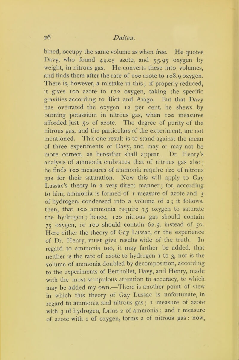 billed, occupy the same volume as when free. He quotes Davy, who found 44.05 azote, and 55.95 oxygen by weight, in nitrous gas. He converts these into volumes, and finds them after the rate of too azote to 108.9 oxygen. There is, however, a mistake in this ; if properly reduced, it gives 100 azote to 112 oxygen, taking the specific gravities according to Biot and Arago. But that Davy has overrated the oxygen 12 per cent, he shews by burning potassium in nitrous gas, when 100 measures afforded just 50 of azote. The degree of purity of the nitrous gas, and the particulars of the experiment, are not mentioned. This one result is to stand against the mean of three experiments of Davy, and may or may not be more correct, as hereafter shall appear. Dr. Henry’s analysis of ammonia embraces that of nitrous gas also; he finds 100 measures of ammonia require 120 of nitrous gas for their saturation. Now this will apply to Gay Lussac’s theory in a very direct manner; for, according to him, ammonia is formed of i measure of azote and 3 of hydrogen, condensed into a volume of 2 ; it follows, then, that 100 ammonia require 75 oxygen to saturate the hydrogen; hence, 120 nitrous gas should contain 75 oxygen, or 100 should contain 62.5, instead of 50. Here either the theory of Gay Lussac, or the experience of Dr. Henry, must give results wide of the truth. In regard to ammonia too, it may farther be added, that neither is the rate of azote to hydrogen 1 to 3, nor is the volume of ammonia doubled by decomposition, according to the experiments of Berthollet, Davy, and Henry, made with the most scrupulous attention to accuracy, to which may be added my own.—There is another point of view in which this theory of Gay Lussac is unfortunate, in regard to ammonia and nitrous gas ; i measure of azote with 3 of hydrogen, forms 2 of ammonia; and i measure of azote with i of oxygen, forms 2 of nitrous gas: now,