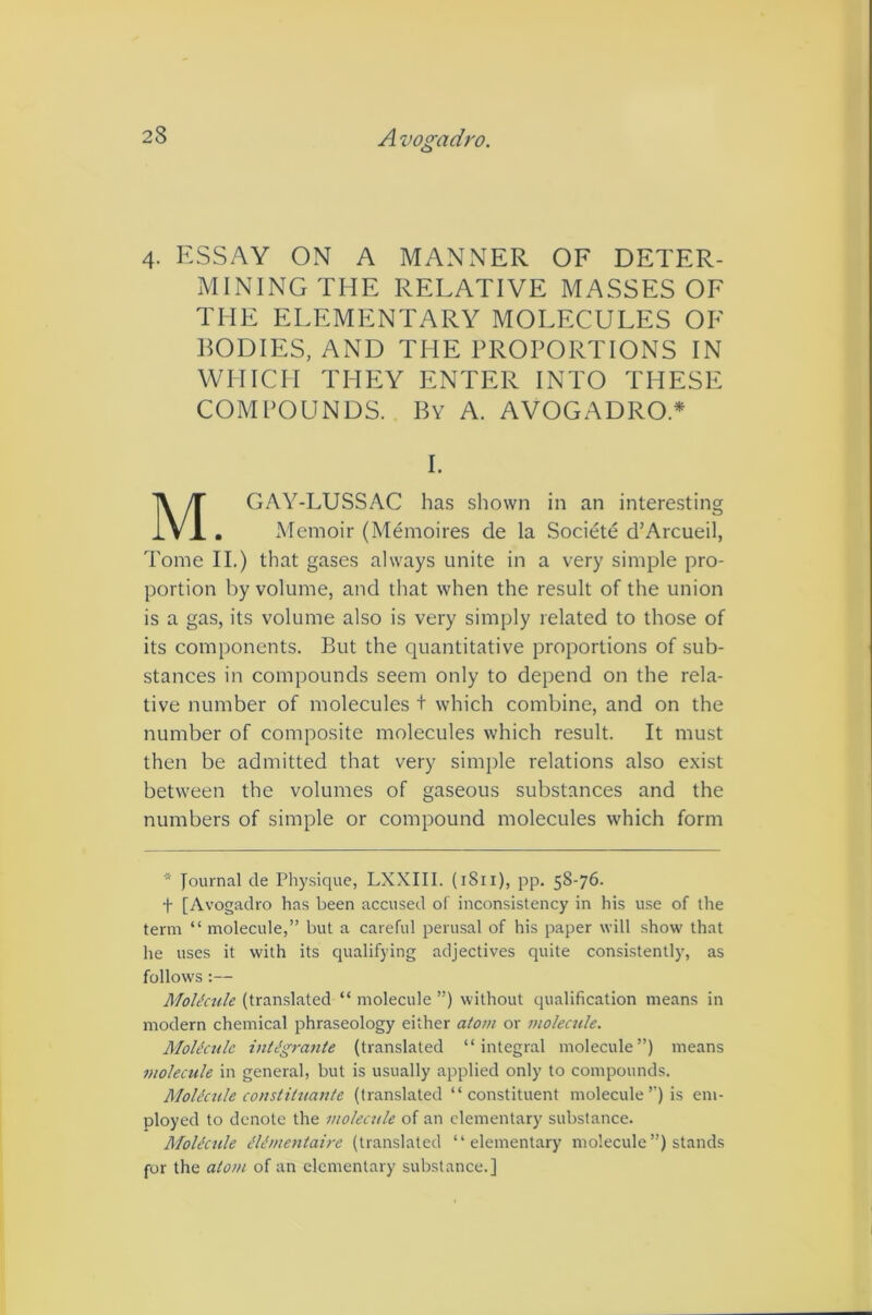 4. ESSAY ON A MANNER OF DETER- MINING THE RELATIVE MASSES OE THE ELEMENTARY MOLECULES OF BODIES, AND THE PROPORTIONS IN WHICH THEY ENTER INTO THESE COMPOUNDS. By A. AVOGADRO.* I. GAY-LUSSAC has shown in an interesting Memoir (Memoires de la Societe d’Arcueil, Tome II.) that gases always unite in a very simple pro- portion by volume, and that when the result of the union is a gas, its volume also is very simply related to those of its components. But the quantitative proportions of sub- stances in compounds seem only to depend on the rela- tive number of molecules t which combine, and on the number of composite molecules which result. It must then be admitted that very simple relations also exist between the volumes of gaseous substances and the numbers of simple or compound molecules which form * Journal de Physique, LXXIII. (1811), pp. 58-76. t [Avogadro has been accused of inconsistency in his use of the term “ molecule,” but a careful perusal of his paper will show that he uses it with its qualifying adjectives quite consistently, as follows:— MoUctde (translated “ molecule ”) without qualification means in modern chemical phraseology either atom or molecule. Mohkitle ititJgrante (translated “integral molecule”) means molecule in general, but is usually applied only to compounds. Molicule constiinante (translated “constituent molecule’’) is em- ployed to denote the molecule of an elementary substance. MoUcule ^li’mentaire (translated “elementary molecule ”) stands for the atom of an elementary substance.]