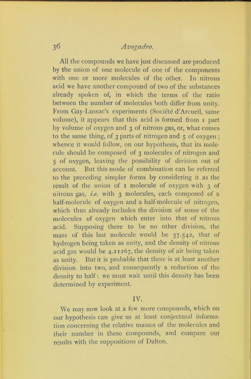 All the compounds we have just discussed are produced by the union of one molecule of one of the components with one or more molecules of the other. In nitrous acid we have another compound of two of the substances already spoken of, in which the terms of the ratio between the number of molecules both differ from unity. From Gay-Lussac’s experiments (Socidte d’Arcueil, same volume), it appears that this acid is formed from i part by volume of oxygen and 3 of nitrous gas, or, what comes to the same thing, of 3 parts of nitrogen and 5 of oxygen ; whence it would follow, on our hypothesis, that its mole- cule should be composed of 3 molecules of nitrogen and 5 of oxygen, leaving the possibility of division out of account. But this mode of combination can be referred to the preceding simpler forms by considering it as the result of the union of i molecule of oxygen with 3 of nitrous gas, i.e. with 3 molecules, each composed of a half-molecule of oxygen and a half-molecule of nitrogen, which thus already includes the division of some of the molecules of oxygen which enter into that of nitrous acid. Supposing there to be no other division, the mass of this last molecule would be 57.542, that of hydrogen being taken as unity, and the density of nitrous acid gas would be 4.21267, the density of air being taken as unity. But it is probable that there is at least another division into two, and consequently a reduction of the density to half: we must wait until this density has been determined by experiment. IV. We may now look at a few more compounds, which on our hypothesis can give us at least conjectural informa- tion concerning the relative masses of the molecules and their number in these compounds, and compare our results with the suppositions of Djilton, t