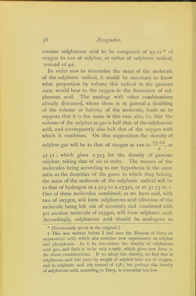 assume sulphurous acid to be composed of 95.02 * of oxygen to 100 of sulphur, or rather of suljrhuric radical, instead of 92. In order now to determine the mass of the molecule of the sulphuric radical, it would be neces.sary to know what proportion by volume this radical in the gaseous state would bear to the oxygen in the formation of sul- phurous acid. The analogy with other combinations already discussed, where there is in general a doubling of the volume or halving of the molecule, leads us to suppose that it is the same in this case also, i.e. that the volume of the sulphur as gas is half that of the sulphurous acid, and consequently also half that of the oxygen with which it combines. On this supposition the density of sulphur gas will be to that of oxygen as 100 to -”■5.——, or 2 47.51; which gives 2.323 for the density of gaseous sulphur, taking that of air as unity. The masses of the molecules being according to our hypothesis in the same ratio as the densities of the gases to which they belong, the mass of the molecule of the sulphuric radical will be to that of hydrogen as 2.323 to 0.07321, or as 31.73 to i. One of these molecules combined, as we have said, with two of oxygen, will form sulphurous acid (division of tlie molecule being left out of account), and combined with yet another molecule of oxygen, will form sulphuric acid. Accordingly, sulphurous acid should be analogous to * [Erroneously 92.02 in the original.] t This was written before I had seen the Memoir of Davy on oxymuriatic acid, which also contains new experiments on sulphur and phosphorus. In it he determines the density of sulphurous acid gas, and finds it to be only 2.0967, which gives new force to the above considerations. If we adopt this density, we find that in sulphurous acid 100 jiarts by weight of sulphur take iii of oxygen, and in sulphuric acid 167 instead of 138; but perliaps this density of sulphurous acid, according to Davy, is somewhat too low.