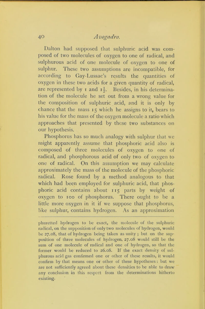 Dalton had supposed that sulphuric acid was com- posed of two molecules of oxygen to one of radical, and sulphurous acid of one molecule of oxygen to one of sulphur. These two assumptions are incompatible, for according to Gay-Lussac’s results the quantities of oxygen in these two acids for a given quantity of radical, are represented by i and li. Besides, in his determina- tion of the molecule he set out from a wrong value for the composition of sulphuric acid, and it is only by chance that the mass 15 which he assigns to it, bears to his value for the mass of the oxygen molecule a ratio which approaches that presented by these two substances on our hypothesis. Phosphorus has so much analogy with sulphur that we might apparently assume that phosphoric acid also is composed of three molecules of oxygen to one of radical, and phosphorous acid of only two of oxygen to one of radical. On this assumption we may calculate approximately the mass of the molecule of the phosphoric radical. Rose found by a method analogous to that which had been employed for sulphuric acid, that phos- phoric acid contains about 115 parts by weight of oxygen to 100 of phosphorus. There ought to be a little more oxygen in it if we suppose that phosphorus, like sulphur, contains hydrogen. As an approximation phurettetl liydrogen lo be exact, the molecule of the sulphuric radical, on the supposition of only two molecules of hydrogen, would be 27.08, that of hydrogen being taken as unity ; but on the su|i- position of three molecules of hydrogen, 27.08 would still be the sum of one molecule of radical and one of hydrogen, so that the former would be reduced to 26.08. If the exact density of sul- phurous acid gas confirmed one or other of these results, it would confirm by that means one or other of these hypotheses: but we are not sufficiently agreed about these densities to be able to drav/ any conclusion in this respect from the determinations hitherto existing.