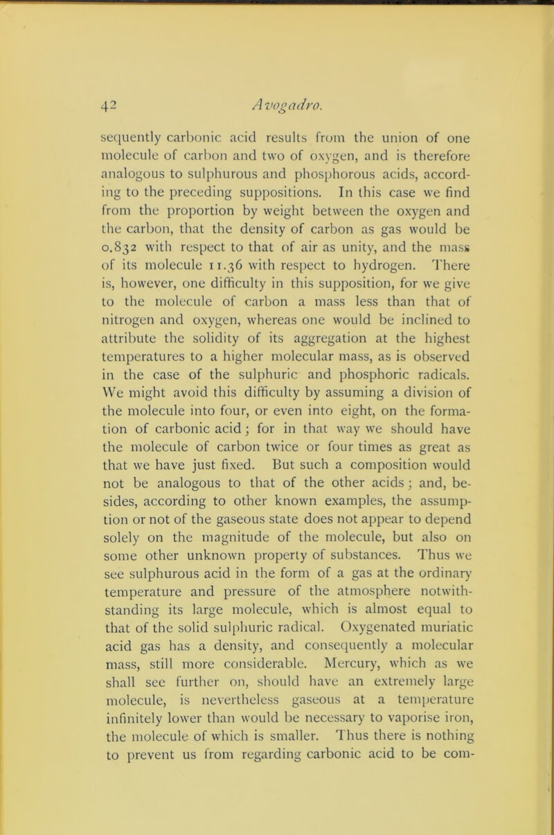 sequently carbonic acid results from the union of one molecule of carbon and two of oxygen, and is therefore analogous to sulphurous and phosphorous acids, accord- ing to the preceding suppositions. In this case we find from the proportion by weight between the oxygen and the carbon, that the density of carbon as gas would be 0.832 with respect to that of air as unity, and the mass of its molecule 11.36 with respect to hydrogen. There is, however, one difficulty in this supposition, for we give to the molecule of carbon a mass less than that of nitrogen and oxygen, whereas one would be inclined to attribute the solidity of its aggregation at the highest temperatures to a higher molecular mass, as is observed in the case of the sulphuric and phosphoric radicals. We might avoid this difficulty by assuming a division of the molecule into four, or even into eight, on the forma- tion of carbonic acid; for in that way we should have the molecule of carbon twice or four times as great as that we have just fixed. But such a composition would not be analogous to that of the other acids ; and, be- sides, according to other known examples, the assump- tion or not of the gaseous state does not appear to depend solely on the magnitude of the molecule, but also on some other unknown property of substances. Thus we see sulphurous acid in the form of a gas at the ordinary temperature and pressure of the atmosphere notwith- standing its large molecule, which is almost equal to that of the solid sulphuric radical. Oxygenated muriatic acid gas has a density, and consequently a molecular mass, still more considerable. Mercury, which as we shall see further on, should have an extremely large molecule, is nevertheless gaseous at a temperature infinitely lower than would be necessary to vaporise iron, the molecule of which is smaller. Thus there is nothing to prevent us from regarding carbonic acid to be com-