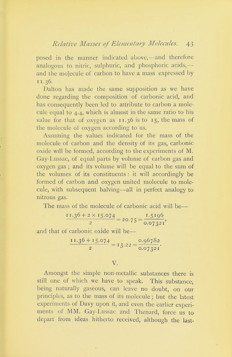 posed in the manner indicated above,—and therefore analogous to nitric, sulphuric, and phosphoric acids,— and the molecule of carbon to have a mass expressed by 11.36. Dalton has made the same supposition as we have done regarding the composition of carbonic acid, and has conseciuently been led to attribute to carbon a mole- cule equal to 4.4, which is almost in the same ratio to his value for that of oxygen as 11.36 is to 15, the mass of the molecule of oxygen according to us. .■\ssuming the values indicated for the mass of the molecule of carbon and the density of its gas, carbonic oxide will be formed, according to the e.xperiments of M. Gay-Lussac, of equal parts by volume of carbon gas and oxygen gas ; and its volume will be equal to the sum of the volumes of its constituents : it will accordingly be formed of carbon and oxygen united molecule to mole- cule, with subsequent halving—all in perfect analogy to nitrous gas. The mass of the molecule of carbonic acid will be— 11.36 4-2 X 15.074 1.5196 = 20.75 = , 2 ‘0.07321 and that of carbonic oxide will be— 11.36-I-15.074 0.96782 — = I 3.22 = • 2 0.07321 V. Amongst the simple non-metallic substances there is still one of which we have to speak. This substance, being naturally gaseous, can leave no doubt, on our principles, as to the mass of its molecule; but the latest experiments of Davy upon it, and even the earlier experi- ments of MM. Gay-Lussac and Thenard, force us to depart from ideas hitherto received, although the last-