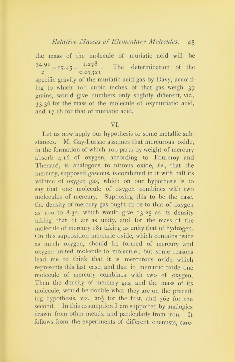 the mass 34-91 of the molecule 1.278 of muriatic acid will be d'he determination of the = 17-45 = 2 0.07321 specific gravity of the muriatic acid gas by Davy, accord- ing to which 100 cubic inches of that gas weigh 39 grains, would give numbers only slightly different, viz., 33.36 for the mass of the molecule of oxymuriatic acid, and 17.18 for that of muriatic acid. VI. Let us now apply our hypothesis to some metallic sub- stances. M. Gay-Lussac assumes that mercurous oxide, in the formation of which 100 parts by weight of mercury absorb 4.16 of oxygen, according to Fourcroy and Thenard, is analogous to nitrous oxide, i.e., that the mercury, supposed gaseous, is combined in it with half its volume of oxygen gas, which on our hypothesis is to say that one molecule of oxygen combines with two molecules of mercury. Supposing this to be the case, the density of mercury gas ought to be to that of oxygen as TOO to 8.32, which would give 13.25 as its density taking that of air as unity, and for the mass of the molecule of mercury 181 taking as unity that of hydrogen. On this supposition mercuric oxide, which contains twice as much oxygen, should be formed of mercury and oxygen united molecule to molecule; but some reasons lead me to think that it is mercurous oxide which represents this last case, and that in mercuric oxide one molecule of mercury combines with two of oxygen. Then the density of mercury gas, and the mass of its molecule, would be double what they are on the preced- ing hypothesis, viz., 26^ for the first, and 362 for the second. In this assumption I am supported by analogies drawn from other metafs, and particularly from iron. It follows from the experiments of different chemists, care-