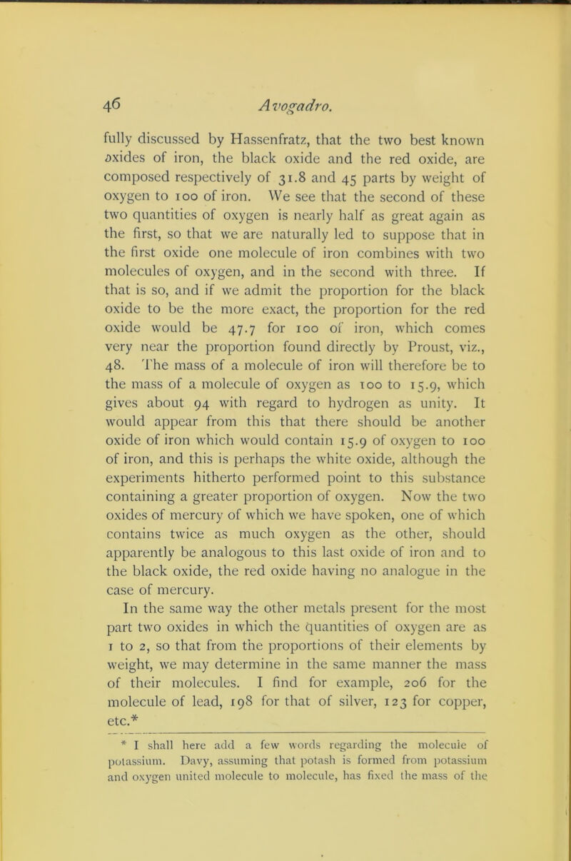 fully discussed by Hassenfratz, that the two best known oxides of iron, the black oxide and the red oxide, are composed respectively of 31.8 and 45 parts by weight of oxygen to 100 of iron. We see that the second of these two quantities of oxygen is nearly half as great again as the first, so that we are naturally led to suppose that in the first oxide one molecule of iron combines with two molecules of oxygen, and in the second with three. If that is so, and if we admit the proportion for the black oxide to be the more exact, the proportion for the red oxide would be 47.7 for 100 of iron, which comes very near the proportion found directly by Proust, viz., 48. 'I'he mass of a molecule of iron will therefore be to the mass of a molecule of oxygen as too to 15.9, which gives about 94 with regard to hydrogen as unity. It would appear from this that there should be another oxide of iron which would contain 15.9 of oxygen to 100 of iron, and this is perhaps the white oxide, although the experiments hitherto performed point to this substance containing a greater proportion of oxygen. Now the two oxides of mercury of which we have spoken, one of which contains twice as much oxygen as the other, should apparently be analogous to this last oxide of iron and to the black oxide, the red oxide having no analogue in the case of mercury. In the same way the other metals present for the most part two oxides in which the quantities of oxygen are as I to 2, so that from the proportions of their elements by weight, we may determine in the same manner the mass of their molecules. I find for example, 206 for the molecule of lead, 198 for that of silver, 123 for copper, etc.* * I shall here add a few words regarding the molecule of potassium. Davy, assuming that potash is formed from potassium and oxygen united molecule to molecule, has fixed the mass of the