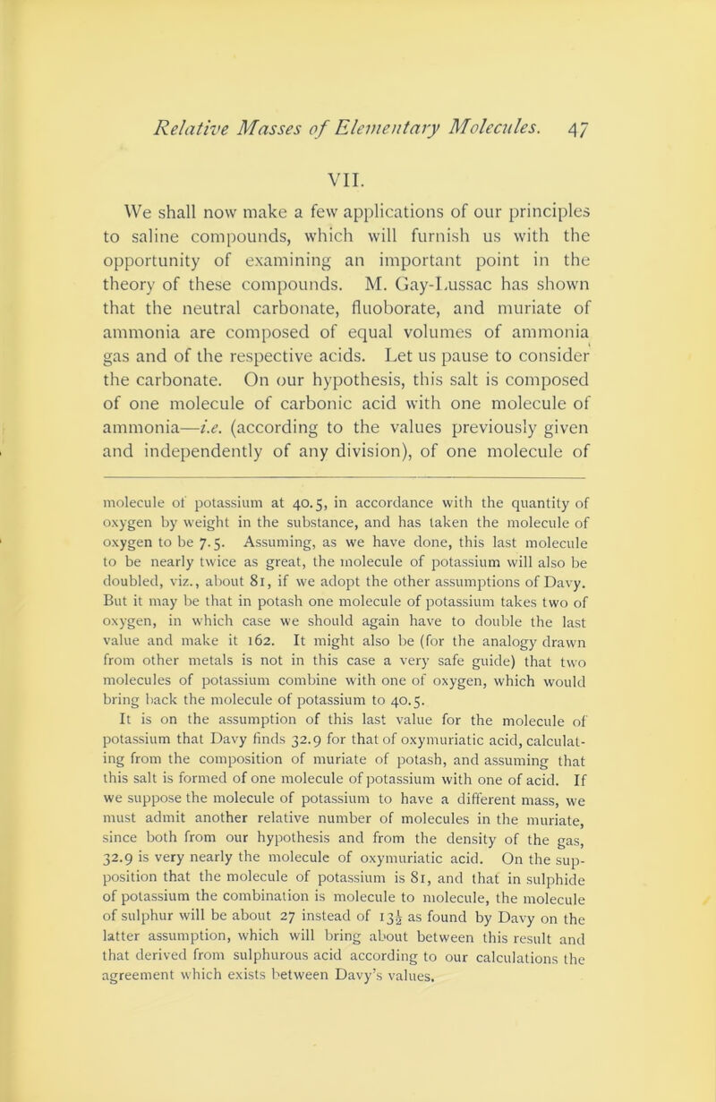 VII. We shall now make a few applications of our principles to saline compounds, which will furnish us with the opportunity of examining an important point in the theory of these compounds. M. Gay-Lussac has shown that the neutral carbonate, fluoborate, and muriate of ammonia are composed of equal volumes of ammonia gas and of the respective acids. Let us pause to consider the carbonate. On our hypothesis, this salt is composed of one molecule of carbonic acid with one molecule of ammonia—i.e. (according to the values previously given and independently of any division), of one molecule of molecule ot potassium at 40.5, in accordance with the quantity of o.xygen by weight in the substance, and has taken the molecule of oxygen to be 7.5. Assuming, as we have done, this last molecule to be nearly twice as great, the molecule of potassium will also be doubled, viz., about 81, if we adopt the other assumptions of Davy. But it may be that in potash one molecule of potassium takes two of oxygen, in which case we should again have to double the last value and make it 162. It might also be (for the analogy drawn from other metals is not in this case a very safe guide) that two molecules of potassium combine with one of oxygen, which would bring back the molecule of potassium to 40.5. It is on the assumption of this last value for the molecule ol potassium that Davy finds 32.9 for that of oxymuriatic acid, calculat- ing from the composition of muriate of potash, and assuming that this salt is formed of one molecule of potassium with one of acid. If we suppose the molecule of potassium to have a different mass, we must admit another relative number of molecules in the muriate, since both from our hypothesis and from the density of the gas, 32.9 is very nearly the molecule of oxymuriatic acid. On the sup- position that the molecule of potassium is 81, and that in sulphide of potassium the combination is molecule to molecule, the molecule of sulphur will be about 27 instead of 13.^ as found by Davy on the latter assumption, which will bring about between this result and that derived from sulphurous acid according to our calculations the agreement which exists between Davy’s values.