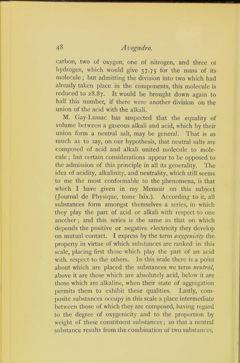 carbon, two of oxygen, one of nitrogen, and three oi hydrogen, which would give 57.75 for the mass of its molecule; but admitting the division into two which had already taken place in the components, this molecule is reduced to 28.87. It would he brought down again to half this number, if there were another division on the union of the acid with the alkali. M. Gay-Lussac has suspected that the equality of volume between a gaseous alkali and acid, which by their union form a neutral salt, may be general. That is as much as to say, on our hypothesis, that neutral salts are composed of acid and alkali united molecule to mole- cule ; but certain considerations appear to be opposed to the admission of this principle in all its generality. The idea of acidity, alkalinity, and neutrality, which still seems to me the most conformable to the phenomena, is that which I have given in my Memoir on this subject (Journal de Physique, tome Ixix.). According to it, all substances form amongst themselves a series, in which they play the part of acid or alkali with respect to one another; and this series is the same as that on which depends the positive or negative electricity they develop on mutual contact. I express by the term oxygenicity the property in virtue of which substances are ranked in this scale, placing first those which play the part of an acid with respect to the others. In this scale there is a point about which are placed the substances we term neutral, above it are those which are absolutely acid, below it are those which are alkaline, when their state of aggregation jjermits them to exhibit these qualities. Lastly, com- posite substances occupy in this scale a place intermediate between those of which they are composed, having regard to the degree of oxygenicity and to the proportion by weight of these constituent substances; so that a neutral substance results from the combination of two substances.