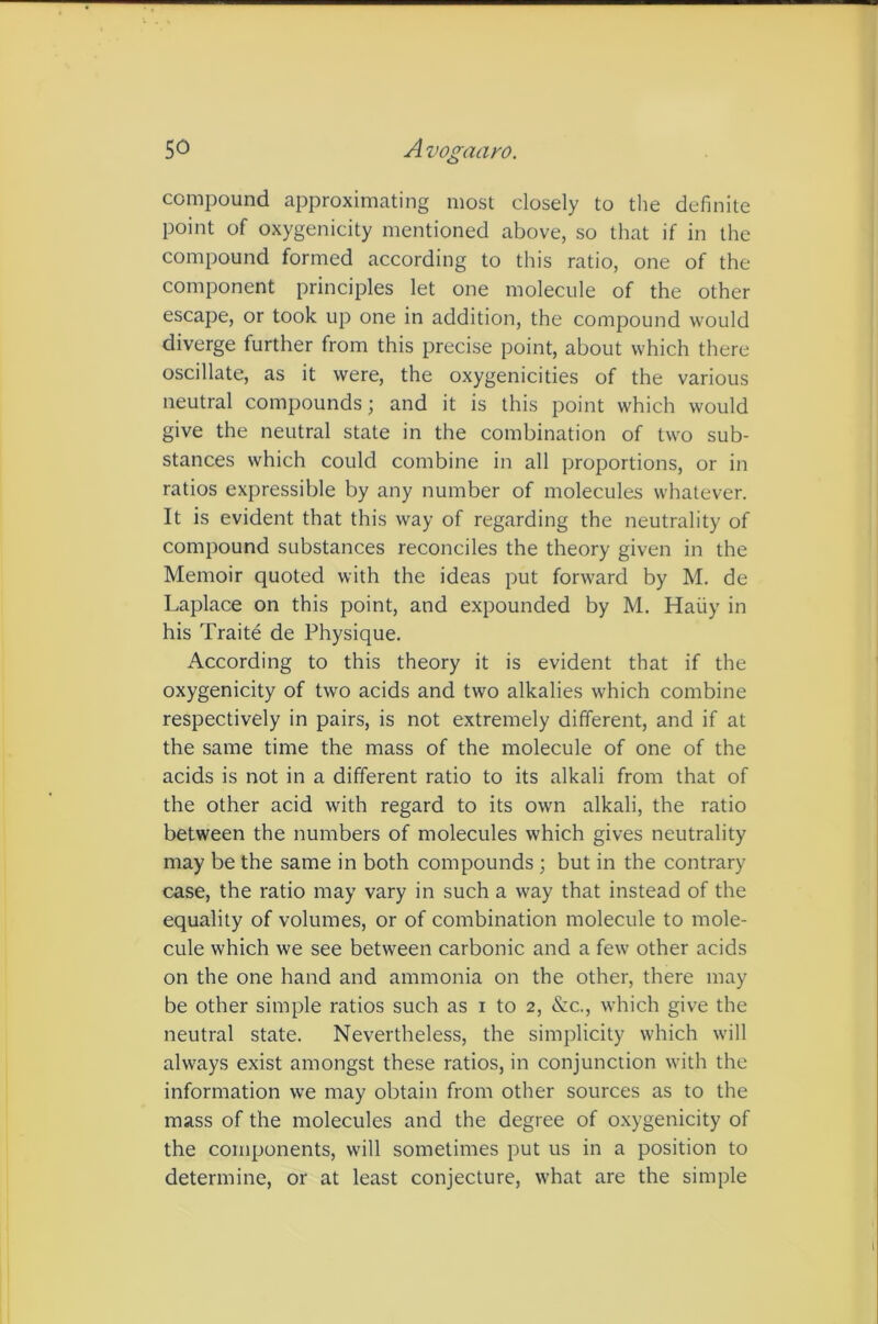 5^ Avogaayo. compound approximating most closely to the definite point of oxygenicity mentioned above, so that if in the compound formed according to this ratio, one of the component principles let one molecule of the other escape, or took up one in addition, the compound would diverge further from this precise point, about which there oscillate, as it were, the oxygenicities of the various neutral compounds; and it is this point which would give the neutral state in the combination of two sub- stances which could combine in all proportions, or in ratios expressible by any number of molecules whatever. It is evident that this way of regarding the neutrality of compound substances reconciles the theory given in the Memoir quoted with the ideas put forward by M. de Laplace on this point, and expounded by M. Haiiy in his Traite de Physique. According to this theory it is evident that if the oxygenicity of two acids and two alkalies which combine respectively in pairs, is not extremely different, and if at the same time the mass of the molecule of one of the acids is not in a different ratio to its alkali from that of the other acid with regard to its own alkali, the ratio between the numbers of molecules which gives neutrality may be the same in both compounds ; but in the contrary case, the ratio may vary in such a way that instead of the equality of volumes, or of combination molecule to mole- cule which we see between carbonic and a few other acids on the one hand and ammonia on the other, there may be other simple ratios such as i to 2, &c., which give the neutral state. Nevertheless, the simplicity which will always exist amongst these ratios, in conjunction with the information we may obtain from other sources as to the mass of the molecules and the degree of o.xygenicity of the components, will sometimes put us in a position to determine, or at least conjecture, what are the simple