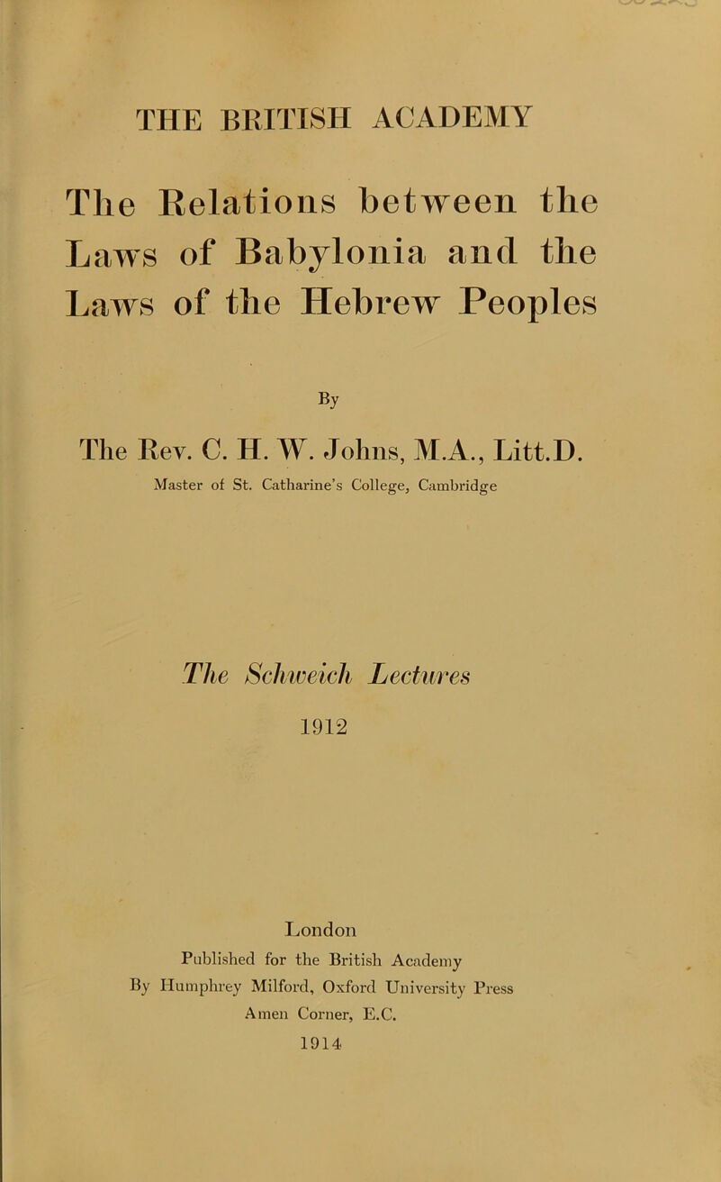 THE BRITISH ACADEMY Tlie Relations between the Laws of Babylonia and the Laws of the Hebrew Peoples By The Rev. C. H. W. Johns, M.A., Litt.D. Master of St. Catharine’s College, Cambridge The Schweich Lectures 1912 London Published for the British Academy By Humphrey Milford, Oxford University Press Amen Corner, E.C. 1914