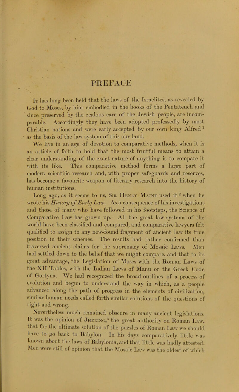 PREFACE It has long been held that the laws of the Israelites, as revealed by God to Moses, by him embodied in the books of the Pentateuch and since preserved by the zealous care of the Jewish people, are incom- pnrable. Accordingly they have been adopted professedly by most Christian nations and were early accepted by our own king Alfred ^ as the basis of the law system of this our land. We live in an age of devotion to comparative methods, when it is an article of faith to hold that the most fruitful means to attain a clear understanding of the exact nature of anything is to compare it with its like. This comparative method forms a large part of modern scientific research and, with proper safeguards and reserves, has become a favoux'ite weapon of literary research into the history of human institutions. Long ago, as it seems to us. Sir Henry Maine used it ^ when he wrote his History of Early Law. As a consequence of his investigations and those of many who have followed in his footsteps, the Science of Comparative Law has grown up. All the great law systems of the world have been classified and compared, and comparative lawyers felt qualified to assign to any new-found fragment of ancient law its true position in their schemes. The results had rather confirmed than traversed ancient claims for the supremacy of Mosaic Laws. Men had settled down to the belief that we might compare, and that to its great advantage, the Legislation of Moses with the Roman Laws of the XII Tables, with the Indian Laws of Manu or the Greek Code of Gortyna. We had recognized the broad outlines of a process of evolution and begun to understand the way in which, as a people advanced along the path of progress in the elements of civilization, similar human needs called forth similar solutions of the questions of right and wrong. Nevertheless much remained obscure in many ancient legislations. It was the opinion of Jhering,® the great authority ou Roman Law, that for the ultimate solution of the puzzles of Roman Law we should have to go back to Babylon. In his days comparatively little was known about the laws of Babylonia, and that little was badly attested. Men were still of opinion that the Mosaic Law was the oldest of which