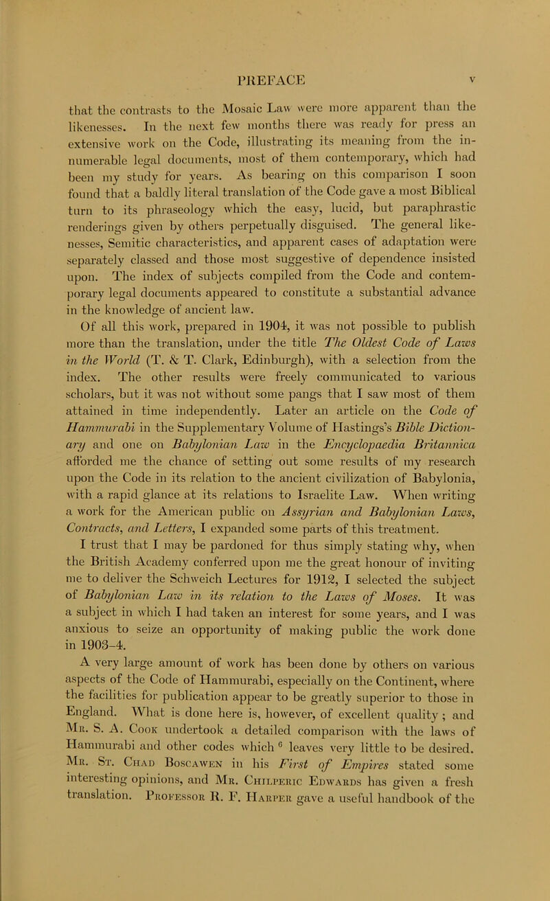 that the contrasts to the Mosaic Law w-ere more apparent tlian the likenesses. In the next few months there was ready for press an extensive work on the Code, illnstrating its meaning from the in- numerable legal documents, most of them contemporary, w'hich had been my study for years. As bearing on this comparison I soon found that a baldly literal translation of the Code gave a most Biblical turn to its phraseology which the easy, lucid, but pai’aphrastic renderings given by others perpetually disguised. The general like- nesses, Semitic characteristics, and apparent cases of adaptation were sepai’ately classed and those most suggestive of dependence insisted upon. The index of subjects compiled from the Code and contem- porary legal documents appeared to constitute a substantial advance in the knowledge of ancient law. Of all this work, prepared in 1904, it was not possible to publish more than the translation, under the title Hie Oldest Code of Laws in the World (T. & T. Clark, Edinburgh), with a selection from the index. The other results were freely communicated to various scholars, but it was not without some pangs that I saw most of them attained in time independently. Later an article on the Code of Hammurabi in the Supplementary Volume of Hastings’s Bible Diction- ary and one on Babylonian Law in the Encyclopaedia Britannica aftbi’ded me the chance of setting out some results of my research upon the Code in its relation to the ancient civilization of Babylonia, w'ith a rapid glance at its relations to Israelite Law. When writing a work for the American public on Assyrian and Babylonian Lazes, Contracts, and Letters, I expanded some parts of this treatment. I trust that I may be pardoned for thus simply stating why, wLen the British Academy conferred upon me the great honour of inviting me to deliver the Schw^eich Lectures for 1912, I selected the subject of Babylonian Lazo in its relation to the Lazos of Moses. It was a subject in which I had taken an interest for some years, and I was anxious to seize an opportunity of making public the w'ork done in 1903-4. A very large amount of work has been done by others on various aspects of the Code of Hammurabi, especially on the Continent, whei*e the facilities for publication appear to be greatly superior to those in England. What is done here is, however, of excellent quality; and Mu. S. A. Cook undertook a detailed comparison with the laws of Hammurabi and other codes which ® leaves very little to be desired. Mu. St. Chad Boscawen in his First of Empires stated some interesting opinions, and Mu. Chilpeiuc Edwauds has given a fresh tianslation. Professor K. F. Harper gave a useful handbook of the