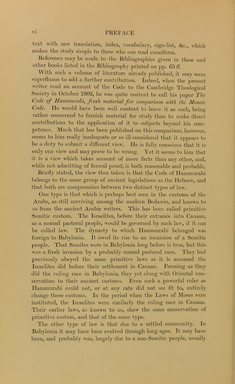 text with new translation, index, vocabulary, sign-list, ikv., which makes the study simple to those who can read cuneiform. Reference may be made to the Bibliographies given in these and other books listed in the Bibliography printed on pp. 65 If. ^^ ith such a volume of literature already published, it may seem superfluous to add a further contribution. Indeed, when the present writer read an account of the Code to the Cambridge Theological Society in October 1902, he was quite content to call his paper The Code of HammuTctbi, fresh material for comparison with the Mosaic Code, tie would have been well content to leave it as such, beinu' rather concerned to furnish material for study than to make direct contributions to the application of it to subjects beyond his com- petence. Much that has been published on this comparison, however, seems to him really inadequate or so ill-considered that it appears to be a duty to submit a different view. He is fully conscious that it is only one view and may prove to be wrong. Yet it seems to him that it is a view which takes account of more facts than any other, and, while not admitting of formal proof, is both reasonable and probable. Briefly stated, the view thus taken is that the Code of Hammurabi belongs to the same group of ancient legislations as the Hebrew, and that both are compromises between twm distinct types of law'. One type is that which is perhaps best seen in the customs of the Arabs, as still surviving among the modern Bedawin, and known to us from the ancient Arabic w'riters. This has been called primitive Semitic custom. The Israelites, before their entrance into Canaan, as a nomad pastoral people, w'ould be governed by such law, if it can be called law. The dynasty to which Hammurabi belonged was foreign to Babylonia. It owed its rise to an incursion of a Semitic people. That Semites w'ere in Babylonia long before is true, but this was a fresh invasion by a probably nomad pastoral race. They had previously obeyed the same primitive laws as it is assumed the Israelites did before their settlement in Canaan. Forming as they did the ruling race in Babylonia, they yet clung w'ith Oriental con- servatism to their ancient customs. Even such a pow'erful ruler as Hammurabi could not, or at any rate did not see fit to, entirely change those customs. In the period when the Law's of Moses were instituted, the Israelites were similarly the ruling race in Canaan. Their earlier laws, as known to us, show the same conservation of primitive custom, and that of the same type. The other type of law is that due to a settled community. In Babylonia it may have been evolved through long ages. It may have been, and probably was, largely due to a non-Semitic people, usually