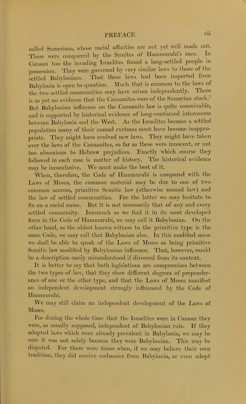 called Sumerians, whose racial affinities are not yet well made out. These were conquered by the Semites of Hammurabi s race. In Canaan too the invading Israelites found a long-settled people in possession. They were governed by very similar laws to those of the settled Babylonians. That these laws had been imported from Babylonia is open to question. Much that is common to the laws of the two settled communities may have arisen independently. There is as yet no evidence that the Canaanites were of the Sumerian stock.'^ But JBabylonian influence on the Canaanite law is quite conceivable, and is supported by historical evidence of long-continued intercourse between Babylonia and the West. As the Israelites became a settled population many of their nomad customs must have become inappro- pi’iate. They might have evolved new laws. They might have taken over the laws of the Canaanites, so far as these were innocent, or not too obnoxious to Hebrew prejudices. Exactly which course they followed in each case is matter of history. The historical evidence may be inconclusive. We must make the best of it. When, therefore, the Code of Hammurabi is compared with the Laws of Moses, the common material may be due to one of two common sources, primitive Semitic law (otherwise nomad law) and the law of settled communities. For the latter we may hesitate to fix on a racial name. But it is not necessarily that of any and every settled community. Inasmuch as we find it in its most developed form in the Code of Hammurabi, we may call it Babylonian. On the other hand, as the oldest known witness to the primitive type is the same Code, we may call that Babylonian also. In this modified sense we shall be able to speak of the Laws of Moses as being primitive Semitic law modified by Babylonian influence. That, however, would be a description easily misunderstood if divorced from its context. It is better to say that both legislations are compromises between the two types of law, that they show different degrees of preponder- ance of one or the other type, and that the Laws of Moses manifest an independent development strongly influenced by the Code of Hammurabi. We may still claim an independent development of the Laws of Moses. For during the whole time that the Israelites were in Canaan they were, as usually supposed, independent of Babylonian rule. If they adopted laws which were already prevalent in Babylonia, we may be sure it was not solely because they wei’e Babylonian. This may be disputed. For there were times when, if we may believe their own tradition, they did receive embassies from Babylonia, or even adopt