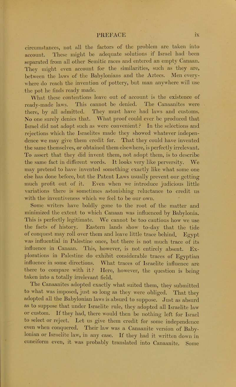 circumstances, not all the factors of the problem are taken into account. These might be adequate solutions if Israel had been separated from all other Semitic races and entered an empty Canaan. They might even account for the similarities, such as they are, between the laws of the Babylonians and the Aztecs. Men every- where do reach the invention of pottery, but man anywhere will use the pot he finds ready made. What these contentions leave out of account is the existence of ready-made laws. This cannot be denied. The Canaanites were there, by all admitted. They must have had laws and customs. No one surely denies that. What proof could ever be produced that Israel did not adopt such as were convenient ? In the selections and rejections which the Israelites made they showed whatever indepen- dence we may give them credit for. That they could have invented the same themselves, or obtained them elsewhere, is perfectly irrelevant. To assert that they did invent them, not adopt them, is to describe the same fact in different words. It looks very like perversity. We may pretend to have invented something exactly like what some one else has done before, but the Patent Laws usually prevent our getting much profit out of it. Even when we introduce judicious little variations there is sometimes astonishing reluctance to credit us with the inventiveness which we feel to be our own. Some writers have boldly gone to the root of the matter and minimized the extent to which Canaan was influenced by Babylonia. This is perfectly legitimate. We cannot be too cautious how we use the facts of history. Eastern lands show to-day that the tide of conquest may roll over them and leave little trace behind. Egypt was influential in Palestine once, but there is not much trace of its influence in Canaan. This, however, is not entirely absent. Ex- plorations in Palestine do exhibit considerable traces of Egyptian influence in some directions. What traces of Israelite influence are there to compare with it Here, however, the question is being taken into a totally irrelevant field. The Canaanites adopted exactly what suited them, they submitted to what was imposed, just so long as they were obliged. That they adopted all the Babylonian laws is absurd to suppose. Just as absurd as to suppose that under Israelite rule, they adopted all Israelite law or custom. If they had, there would then be nothing left for Israel to select or reject. Let us give them credit for some independence even when conquered. Their law was a Canaanite version of Baby- lonian or Israelite law, in any case. If they had it written down iu cuneiform even, it was probably translated into Canaanite. Some