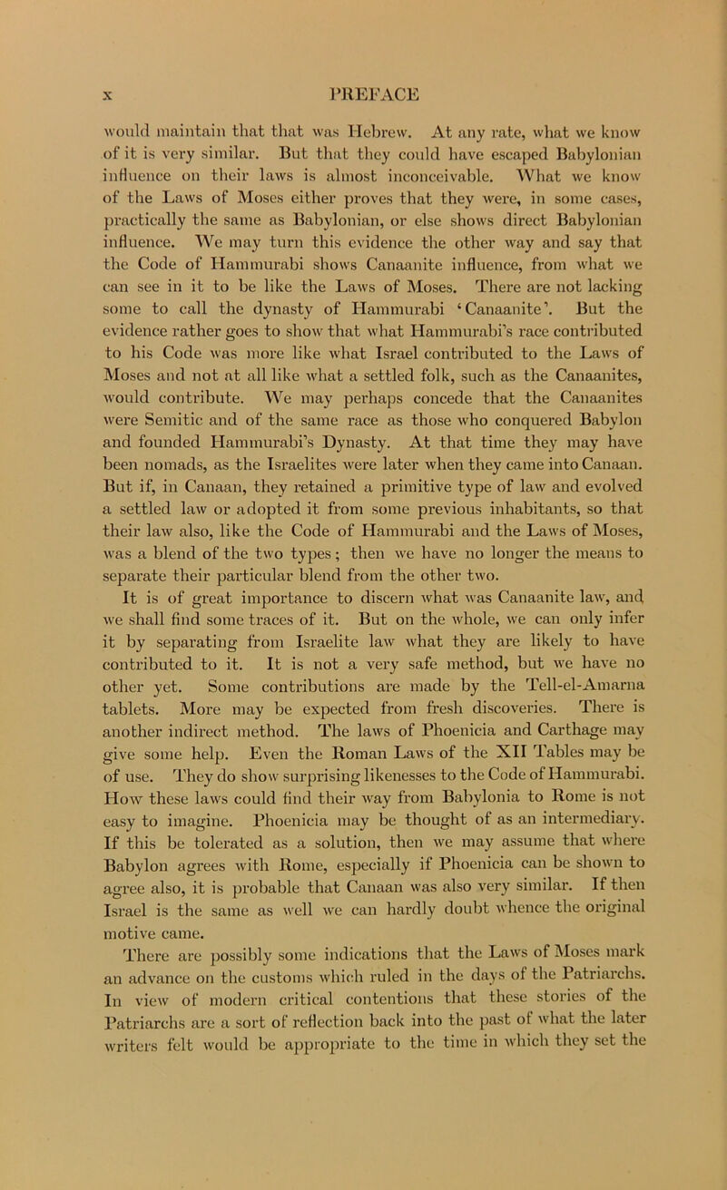 would maintain that that was Ilebrew, At any rate, what we know of it is very similar. But that they could have escaped Babylonian influence on their laws is almost inconceivable. What we know of the Laws of Moses either proves that they were, in some cases, practically the same as Babylonian, or else shows direct Babylonian influence. We may turn this evidence the other way and say that the Code of Hammurabi shows Canaanite influence, from what we can see in it to be like the Laws of Moses. There are not lacking some to call the dynasty of Hammurabi ‘Canaanite’. But the evidence rather goes to show that what Hammurabi’s race contributed to his Code was more like what Israel conti’ibuted to the Laws of Moses and not at all like what a settled folk, such as the Canaanites, would contribute. We may perhaps concede that the Canaanites were Semitic and of the same race as those who conquered Babylon and founded Hammurabi’s Dynasty. At that time they may have been nomads, as the Israelites were later when they came into Canaan. But if, in Canaan, they retained a primitive type of law and evolved a settled law or adopted it from some previous inhabitants, so that their law also, like the Code of Hammurabi and the Laws of Moses, was a blend of the two types; then we have no longer the means to separate their particular blend from the other two. It is of great importance to discern what was Canaanite law, and we shall find some traces of it. But on the whole, we can only infer it by separating from Israelite law what they are likely to have contributed to it. It is not a very safe method, but we have no other yet. Some contributions are made by the Tell-el-Amarna tablets. More may be expected from fresh discoveries. There is another indirect method. The laws of Phoenicia and Carthage may give some help. Even the Roman Laws of the XII Tables may be of use. They do show surprising likenesses to the Code of Hammurabi. How these laws could find their way from Babylonia to Rome is not easy to imagine. Phoenicia may be thought of as an intermediary. If this be tolerated as a solution, then we may assume that wliere Babylon agrees with Rome, especially if Phoenicia can be shown to agree also, it is probable that Canaan was also very similar. If then Israel is the same as well we can hardly doubt whence the original motive came. There are possibly some indications that the Laws of Moses mark an advance on the customs whicth ruled in the days of the Patriarchs. In view of modern critical contentions that these stories of the Patriarchs are a sort ot reflection back into the past ot what the later writers felt would be appropriate to the time in w'hich they set the
