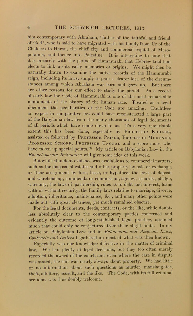 him contemporary witli Abraham, ‘ father of the faithful and friend of God, who is said to have migrated with his family from Ur of the Chaldees to Haran, the chief city and commercial capital of Meso- potamia, and thence into Palestine. It is interesting to note that it is precisely with the period of Hammurabi that Hebrew tradition elects to link np its early memories of origins. We might then be naturally drawn to examine the native records of the Hammurabi reign, including its laws, simply to gain a clearer idea of the circum- stances among which Abraham was born and grew up. But there are other reasons for our effort to study the period. As a record of early law the Code of Hammurabi is one of the most remarkable monuments of the history of the human race. Treated as a legal document the peculiarities of the Code are amazing. Doubtless an expert in comparative law could have reconstructed a large part of the Babylonian law from the many thousands of legal documents of all periods which have come down to us. To a very remarkable extent this has been done, especially by Professor Kohler, assisted or followed by Professor Peiser, Professor Meissner, Professor Schorr, Professor Ungnad and a score more who have taken up special points.^® My article on Babylonian Law in the Encyclopaedia Britannica will give some idea of this work. But while abundant evidence was available as to commercial matters, such as the disposal of estates and other property by sale or exchange, or their assignment by hire, lease, or hypothec, the laws of deposit and warehousing, commenda or commission, agency, security, pledge, Avarranty, the laws of partnership, rules as to debt and interest, loans with or without security, the family laws relating to marriage, divorce, adoption, inheritance, maintenance, &c., and many other points were made out with great clearness, yet much remained obscure. For the legal documents, deeds, contracts, or the like, while doubt- less absolutely clear to the contemporary parties concerned and evidently the outcome of long-established legal practice, assumed much that could only be conjectured from their slight hints. In my article on Babylonian Law and in Babylonian and Assyrian Laws, Contracts and Letters I gathered up most of Avhat was then known. Especially was our knowledge defective in the matter of criminal law. We had plenty of legal decisions, but they too often merely recorded the award of the couid, and even where the case in dispute was stated, the suit was nearly always about property. AVe had little or no information about such questions as murder, manslaughter, theft, adultery, assault, and the like. The Code, with its full criminal sections, was thus doubly welcome.