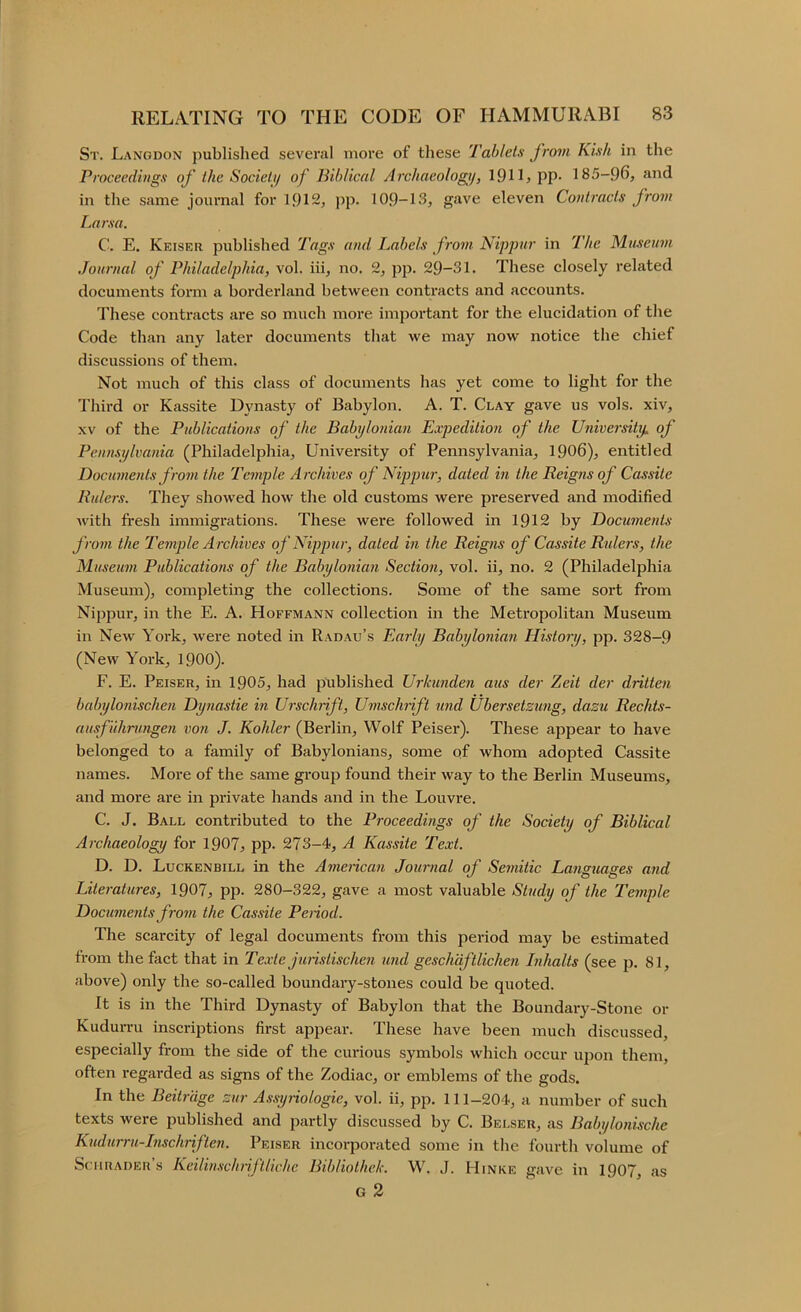 St. Langdon published several more of these Tablets from Kish in the Proceedings of the Societi/ of Biblical Archaeology, 191U PP- 185—96, and in the same journal for 1912, ])p. 109-13, gave eleven Contracts from Larsa. C. E. Keiser published Tags and Labels fi-om Nippur in The Museum Journal of Philadelphia, vol. iii, no. 2, pji. 29-31. These closely i-elated documents form a borderland between contracts and accounts. These contracts are so much more important for the elucidation of the Code than any later documents that we may now notice the chief discussions of them. Not much of this class of documents has yet come to light for the Third or Kassite Dynasty of Babylon. A. T. Clay gave us vols. xiv, XV of the Publications of the Babylonian Expedition of the University, of Pennsylvania (Philadelphia, University of Pennsylvania, 1906), entitled Documents from the Temple Archives of Nippiir, dated in the Reigns of Cassite Rulers. They showed how the old customs were preserved and modified Avith fi-esh immigrations. These were followed in 1912 by Documents from the Temple Archives of Nippur, dated in the Reigns of Cassite Rulers, the Museum Publications of the Babylonian Section, vol. ii, no. 2 (Philadelphia Museum), completing the collections. Some of the same sort from Nippur, in the E. A. Hoffmann collection in the Metropolitan Museum in New York, were noted in Radau’s Early Babylonian History, pp. 328-9 (New York, 1900). F. E. Peiser, in 1905, had jmblished Urkunden aus der Zeit der dritten babylonischen Dynastic in Urschrift, Umschiift und Ubersetzung, dazu Rechts- ausf uhrungen von J. Kohler (Berlin, Wolf Peiser). These appear to have belonged to a family of Babylonians, some of whom adopted Cassite names. More of the same group found their way to the Berlin Museums, and more are in private hands and in the Louvre. C. J. Ball contributed to the Proceedings of the Society of Biblical Archaeology for 1907, pp. 273-4, A Kassite Text. D. D. Luckenbill in the Ameiican Journal of Seinitic Languages and Literatures, 1907, pp. 280-322, gave a most valuable Study of the Temple Documents from the Cassite Petiod. The scarcity of legal documents from this period may be estimated from the fact that in Texte juristischen und geschdftlichen Inhalts (see p. 81, above) only the so-called boundary-stones could be quoted. It is in the Third Dynasty of Babylon that the Boundary-Stone or Kudurru inscriptions first appear. These have been much discussed, especially from the side of the curious symbols which occur upon them, often regarded as signs of the Zodiac, or emblems of the gods. In the Beitr'dge zur A,ssyriologie, vol. ii, pp. 111-204, a number of such texts were published and partly discussed by C. Belser, as Babylonische Kudurru-Inschriften. Peiser incorporated some in the fourth volume of SriiRADEu’s Kcilin.svhiiftliche Bibliothek. W. J. Hinke gave in 1907, as g2