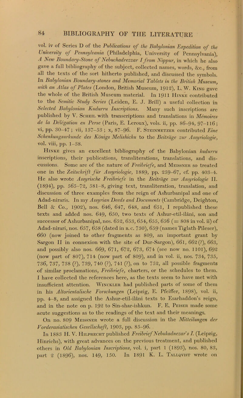 vol. iv of Series D of the Publications of the Babylonian Expedition of the University of Pennsylvania (Philadelphia, University of Pennsylvania), A New Boundary-Stone of Nebuchadrezzar I from Nippur, in which he also gave a full bibliography of the subject, collected names, words, &c., from all the texts of the sort hitherto j)ublished, and discussed the symbols. In Babylonian Boundary-stones and Mc7norial Tablets in the British Museinn, with an Atlas of Plates (London, British Museum, 1912), L. W. King gave the whole of the British Museum material. In 1911 Hinke contributed to the Se7nitic Study Series (Leiden, E. J. Brill) a useful collection in Selected Babylonia7i Kudwru Inscriptio7is. Many such inscriptions are published by V. Scheil with transcriptions and translations in Memoires de la Delegation en Perse (Paris, E. Leroux), vols. ii, pp. 86-94, 97-116: vi, pp. 30-47 ; vii, 137-53 ; x, 87-96. F. Steinmetzer contributed Ebie Schenku)igsu7-kunde des Kmigs Melishichu to the Beitrage zur Assy7iologie, vol. viii, pp. 1-38. Hinke gives an excellent bibliography of the Babylonian kudurru inscriptions, their publications, transliterations, translations, and dis- cussions, Some are of the nature of Freibriefe, and Meissner so treated one in t}\e. Zeitscluift filr Assy7uologie, 1889^ pp. 259-67, cf. pp. 403-4. He also wrote Assyrische Freibriefe in the Beit7-'dge zur Assyriologie II. (1894), pp. 565-72, 581-8, giving text, transliteration, translation, and discussion of three examples from the reign of Ashurbanipal and one of Adad-niraris. In my Assy7ia7i Deeds and Documents (Cambridge, Deighton, Bell & Co., 1902), nos. 646, 647, 648, and 651, I republished these texts and added nos. 649, 650, two texts of Ashur-etil-ilani, son and successor of Ashurbanipal, nos. 652, 653, 654, 655, 656 (= 808 in vol. ii) of Adad-nirari, nos. 657, 658 (dated in b. c. 730), 659 (names Tiglath-Pileser), 660 (now joined to other fragments as 809, an important grant by Sargon II in connexion with the site of Dur-Sargon), 661, 662 (i“), 663, and possibly also nos. 669, 671, 672, 673, 674 (see now no. 1101), 692 (now part of 807), 714 (now part of 809), and in vol. ii, nos. 734, 735, 736, 737, 738 (?), 739, 740 (?), 741 (.^), on to 752, all possible fragments of similar proclamations, F7'eibriefe, charters, or the schedules to them. I have collected the references here, as the texts seem to have met with insufficient attention. Winckler had published parts of some of them in his Altorientalische Foi'schimge7i (Leipzig, E. Pfeiffer, 1898), vol. ii, pp. 4-8, and assigned the Ashur-etil-ilani texts to Esarhaddon’s reign, and in the note on p. 192 to Sin-shar-ishkun. F. E. Peiser made some acute suggestions as to the readings of the text and their meanings. On no. 8O9 Meissner wrote a full discussion in the Mitteilungen der Vorderasiatischeii Gesellschaft, 1903, pp. 85-96. In 1883 H. V. Hilprecht published Freibrief Nebukadnezar s I. (Leipzig, Hinrichs), with great advances on the previous treatment, and published others in Old Babylo7iian Inscriptio/is, vol. i, part 1 (1893), nos. 80, 83, part 2 (1896), nos. 149, 150. In 1891 K. L. Tallqvist wrote on