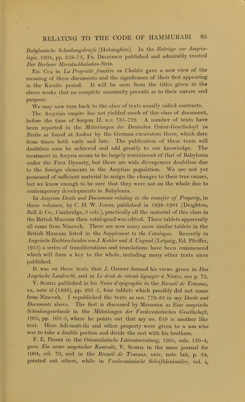 Babtjlonische Schenkmgsbriefe In the Beilragc zur Assyrio- togie, 1894, pp. 258-73, Fr. Delitzsch published and admirably treated Der Berliner Merodachbaladan-Stem. Ed. Cuq in La Propnete Jonciere en Chaldee gave a new view of the meaning of these documents and the significance of their first appearing in the Kassite period. It will be seen from the titles given in the above works that no complete unanimity prevails as to their nature and purpose. We may now turn back to the class of texts usually called contracts. The Assyrian empire has not yielded much of this class of document, before the time of Sargon II, b.c. 785-722. A number of texts have been reported in the Mitteihmgen der Deidschen Orient-Gesellschaft zu Berlin as found at Asshur by the German excavators there, which date from times both early and late. The publication of these texts will doubtless soon be achieved and add gi-eatly to our knowledge. The treatment in Assyria seems to be largely reminiscent of that of Babylonia under the First Djmasty, but there are wide divergences doubtless due to the foreign elements in the Assyi-ian population. We are not yet possessed of sufficient material to assign the changes to their true eauses, but we know enough to be sure that they were not on the whole due to contemporary developments in Babylonia. In Assyrian Deeds and Docume?its relating to the transfer of Property, in three volumes, by C. H. W. Johns, published in 1898-1901 (Deighton, Bell & Co., Cambridge, 3 vols.), practically all the material of this class in the British Museum then catalogued was edited. These tablets apparently all came from Nineveh. There are now many more similar tablets in the British Museum listed in the Supplement to the Catalogue. Recently in AssyrischeRechtsurkundenvonJ. Kohler imd A. Ungnad (Leipzig, Ed. Pfeiffer, 1913) a series of transliterations and translations have been commenced which will form a key to the whole, including many other texts since published. It was on these texts that J. Oppert formed his views given in Das Assyrische Landrecht, and in Le droit de retrait lignager d Ninive, see p. 72. V. ScHEiL published in his Notes d'epigraphie in the Recueil de Travaiuc, XX, note xl (1898), pp. 202-5, four tablets which possibly did not come from Nineveh. I republished the texts as nos. 779-82 in my Deeds and Documents above. The first is discussed by Meissner as Eine assj/rische Schenkungsurkunde in the Mitteihmgen der Vorderasiatischen Gesellschaft, 1903, pp. 103-5, where he points out that my no. 6l9 is another like text. Here Adi-mati-ilu and other property were given to a son who was to take a double portion and divide the rest with his brothers. F. E. Peiser in the Orientalistische Litteraturzeitung, 1905, cols. 130-4, gave Ein neuer assyrischer Kontrakt, V. Scheil in the same journal for 1904, col. 70, and in the Recueil de Travaux, xxiv, note Ixii, p. 24, pointed out others, while in Vordcrasiatische Sclmfdenkmaler, vol. i.
