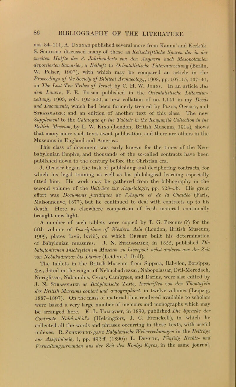 nos. 84-111, A. Ungnad published several more from Kannu’ and Kerkiik. S. ScHiFKER discussed many of these as Keilxchriflliche Spureti der in dcr ::weilcn Halftc dex 8. Jahrhunderlx von dan Axxijrern. nacli Mcxopotamieu dcportiertcn Samaricr, a Beihef 't to Onenlalixlixchc lAllcratiirzciLung (Berlin, W. Peiser, 1907), with which may be compared an article in the Proceedingx of the Society of Biblical Archaeology, 1908, ])[). 107-15, 1.37-41, on The Loxt Ten Trihex of Ixracl, by C. H. W. Johns. In an article Aux dem Louvre, F. E. Peiser published in the Oiientalixtixche Litteratur- seitung, 1903, cols. 192-200, a new collation of no. 1,141 in my Deedx and Documents, which had been formerly treated by Place, Oppert, and Strassmaier; and an edition of another te.xt of this class. The new Supplement to the Catalogue of the Tablets in the Kouyunjik CoUeetio7i hi the British Museum, by L. W. King (London, British Museum, 1914), shows that many more such texts await publication, and there are others in the Museums in England and America. This class of document was early known for the times of the Neo- babylonian Empire, and thousands of the so-called contracts have been published down to the century before the Christian era. J. Oppert began the task of publishing and deciphering contracts, for which his legal training as well as his jihilological learning especially fitted hun. His work may be gathered from the bibliography in the second volume of the Beitrage zur Assyriologie, pp. 523-56. His great effort was Docume7its Juridiques de VAxxtj7'ie et de la Chaldee (Paris, Maisonneuve, 1877), but he continued to deal with contracts up to his death. Here as elsewhere compai'ison of fresh material continually brought new light. A number of such tablets were copied by T. G. Pinches (}) for the fifth volume of Inxcriptio7is of Western Asia (London, British Museum, 1909, plates Ixvii, Ixviii), on which Oppert built his determination of Babylonian measures. J. N. Strassmaier, in 1855, published Die babylonisclmi I)ischrifte7i im Museuvi zu Livc7pool 7iehst andere7i aus der Zeit vo/i Nebukad7iezar bis Daritis (Leiden, J. Brill). The tablets in the British Museum from Sippara, Babylon, Borsippa, &c., dated in the reigns of Nebuchadrezzar, Nabopolassar, Evil-Merodach, Neriglissar, Nabonidus, Cyrus, Cambyses, and Darius, wei’e also edited by J. N. Strassmaier as Bahylo/iische 'Texte, Insdmften vo7i de/i Tho7itafeln des British M7iseu7/is copiert und autogi'aphiert, in twelve volumes (Leipzig, 1887-1897). On the mass of materiabthus rendered available to scholars were based a very large number of memoirs and monographs which may be arranged here. K. L. Tallqvist, in 1890, published Die Sprachc dcr Co7itracte Nab7l-7id’id’s (Helsingfors, J. C. Frenckell), in which he collected all the words and phrases occurring in these texts, with useful indexes. R. Zehnpfund gave Babylonische Weberreclmxmgen in the Beitr'dgc zur Assijriologie, i, pp. 492 ff. (1890): L. Demuth, Fimfzig Rcchts- 7ind Ver/valiungsurkunde/i, aus der Zeit des Kmigs Ky/vs, in the same journal.