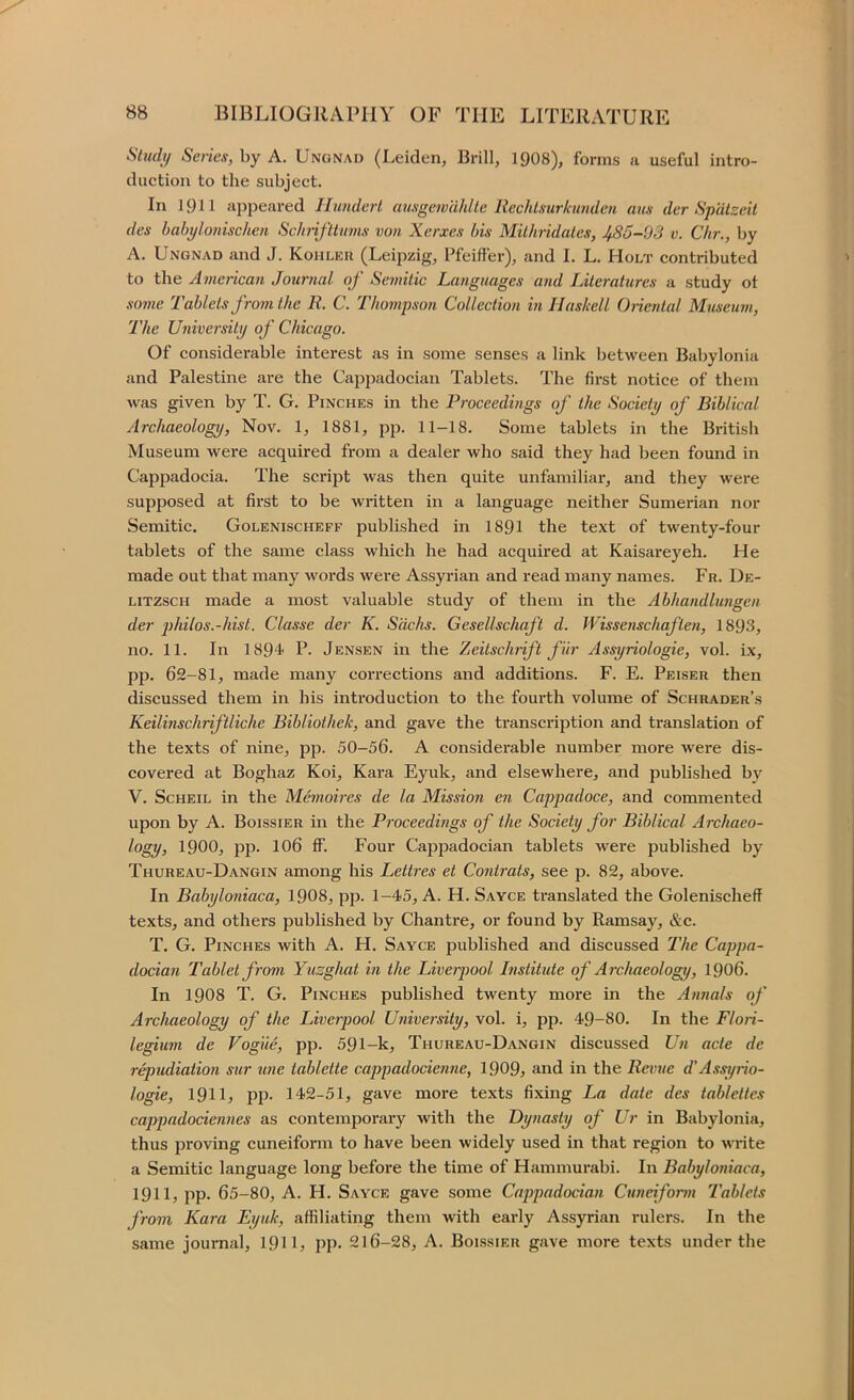 Stxuly Series, by A. Unonad (Leiden, Brill, 19O8), forms a useful intro- duction to the subject. In 1911 appeared HunderL ausgewcihlle Rechlsurlcunden aus der Spalzeit des babylonischen Schnfltums von Xerxes bis Milhridales, 4BS-93 v. Chr., by A. Ungnad and J. Kohler (Leipzig, Pfeiffer), and I. L. Holt contributed to the American Journal of Semitic Languages and Literatures a study ot some Tablets from the R. C. Thompson Collection in Haskell Onental Musemn, The University of Chicago. Of considerable interest as in some senses a link between Babylonia and Palestine are the Cappadocian Tablets. The first notice of them was given by T. G. Pinches in the Proceedings of the Society of Biblical Archaeology, Nov. 1, 1881, pp. 11-18. Some tablets in the British Museum were acquired from a dealer who said they had been found in Cappadocia. The script was then quite unfamiliar, and they were supposed at first to be written in a language neither Sumerian nor Semitic. Golenischeff published in 1891 the text of twenty-four tablets of the same class which he had acquired at Kaisareyeh. He made out that many words were Assyrian and read many names. Fr. De- LITZSCH made a most valuable study of them in the Abhandlungen der philos.-hist. Classe der K. Sachs. Gesellschaft d. Wissenschaften, 1893, no. 11. In 1894' P. Jensen in the Zeitschrift fiir Assyriologie, vol. ix, pp. 62-81, made many corrections and additions. F. E. Peiser then discussed them in his introduction to the fourth volume of Schrader’s Keilinschriftliche Bibliothek, and gave the transcription and translation of the texts of nine, pp. 50-56. A considerable number more were dis- covered at Boghaz Koi, Kara Eyuk, and elsewhere, and published by V. ScHEiL in the M.emoires de la Mission en Cappadoce, and commented upon by A. Boissier in the Proceedings of the Society for Biblical Archaeo- logy, 1900, pp. 106 ff. Four Cappadocian tablets were published by Thureau-Dangin among his Lettres et Contrats, see p. 82, above. In Babyloniaca, 1908, pp. 1-45, A. H. Sayce translated the Golenischeff texts, and others published by Chantre, or found by Ramsay, &c. T. G. Pinches with A. H. Sayce published and discussed The Cappa- docian Tablet from Yuzghat in the Liverpool Institute of Archaeology, I906. In I9O8 T. G. Pinches published twenty more in the Annals of Archaeology of the Liverpool University, vol. i, pji. 49-80. In the Floii- legium de Vogiie, pp. 591-k, Thureau-Dangin discussed Un acte de r^udiation sur une tablette cappadocienne, 1909, and in the Revue d’Assyrio- logie, 191L PP- 142-51, gave more texts fixing La date des tablettes cappadociennes as contemporary with the Dynasty of Ur in Babylonia, thus proving cuneiform to have been widely used in that region to write a Semitic language long before the time of Hammurabi. In Babyloniaca, 1911, pp. 65-80, A. H. Sayce gave some Cappadocian Cuncifonn Tablets from Kara Eyuk, affiliating them with early Assyrian rulers. In the same journal, 19IL PP- 216-28, A. Boissier gave more texts under the