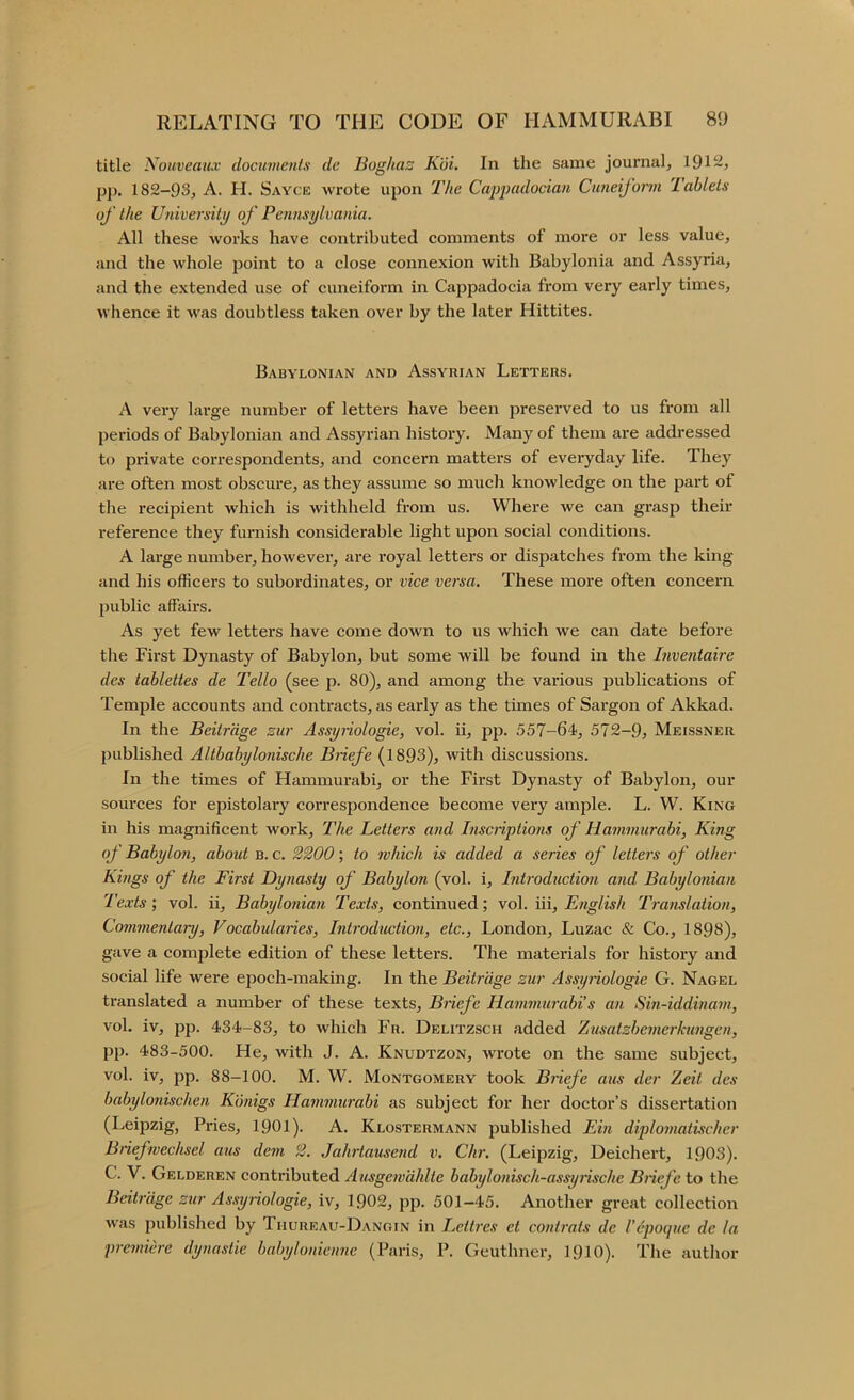 title Kouveaux documents dc Boghaz Kui. In the same journal, 191~j pp, 182-93, A. H. Sayce wrote upon The Cappadocian Cuneiform Tablets of the University of Pennsylvania. All these works have contributed comments of more or less value, and the whole point to a close connexion with Babylonia and Assyria, and the extended use of cuneiform in Cappadocia from very early times, whence it was doubtless taken over by the later Hittites. Babylonian and Assyrian Letters. A very large number of letters have been preserved to us from all periods of Babylonian and Assyrian history. Many of them are addressed to private correspondents, and concern matters of everyday life. They are often most obscure, as they assume so much knowledge on the part of the recipient which is withheld from us. Where we can grasp their reference thej’’ furnish considerable light upon social conditions. A large number, however, are royal letters or dispatches from the king and his officers to subordinates, or vice versa. These more often concern public affairs. As yet few letters have come down to us which we can date before the First Dynasty of Babylon, but some will be found in the Inventaire des tablettes de Tello (see p. 80), and among the various j^ublications of Temple accounts and contracts, as early as the times of Sargon of Akkad. In the Beitr'dge zur Assyiiologie, vol. ii, pp. 557-64, 572-9, Meissner published Altbabylonische Biiefe (1893), with discussions. In the times of Hammurabi, or the First Dynasty of Babylon, our sources for epistolary correspondence become very ample. L. W. King in his magnificent work. The Letters and Inscriptions of Hammurabi, King of Babylon, aboid b. c. 2200; to which is added a series of letters of other Kings of the First Dynasty of Babylon (vol. i. Introduction and Babylonian Texts; vol. ii, Babylonian Texts, continued; vol. iii, English Ti'anslation, Commentary, Vocabularies, Introduction, etc., London, Luzac & Co., 1898), gave a complete edition of these letters. The materials for history and social life were epoch-making. In the Beitr'dge zur Assyriologie G. Nagel translated a number of these texts, Biiefe Hammurabi s an Sin-iddinam, vol. iv, pp. 434-83, to which Fr. Delitzsch added Zusatzbenierkungen, pp. 483-500. He, with J. A. Knudtzon, wrote on the same subject, vol. iv, pp. 88-100. M. W. Montgomery took Briefe aus der Zeit des babylonischen Konigs Hammurabi as subject for her doctor’s dissertation (Leipzig, Pries, 1901). A. Klostermann published Ein diplomatischer Biiefwechsel aus dem 2. Jahrtausend v, Chr. (Leipzig, Deichert, 1903). C. V. Gelderen contributed Ausgemdhlte babylonisch-assyiische Biiefe to the Beitr'dge zur Assyriologie, iv, 1902, pp. 501—45. Another great collection was published by Thureau-Dangin in Lettres et contrats de Vepoque de la premiere dynastie bahylonienne (Paris, P. Geuthner, 1910). The autlior