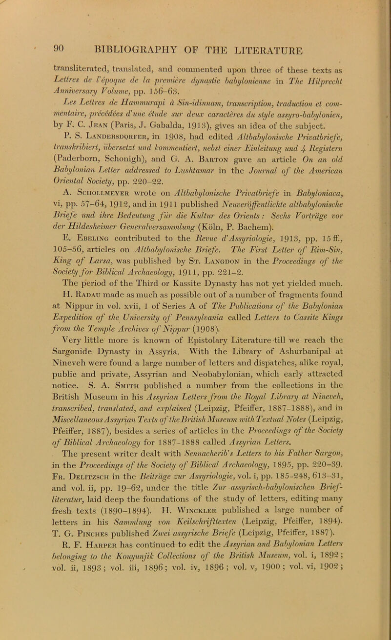 transliterfvted, translated, and commented ujiGn three of these texts as Lcttrcs dc I’eiHHjuc de In 'premiere dijiia.siie hahjlonieime in The llilpreelil Amiwersarp Volume, j)}). 156-()3. Les LeUres de Hammnrapi n Sin-idinnam, Iranscnption, trciduclion el com- meutaire, precHdees d’uiie etude xur deux caracleres du .style as.spro-habi/lo/iien, I^y F- C. Jean (Paris, J. Gabalda, 191J), gives an idea of the subject. P. S. Landersdqrfer, in 1908, had edited Allhabylonixche PiivatbrieJ'e, Irnnskribierl, iibcrsetzt und kommentiert, 'nebst einer Kinleitung mid Jf. llegislern (Paderborn, Schonigh), and G. A. Barton gave an ai’ticle On an old Babijlonian Letter addressed to Lushtamar in the Journal of the American Onental Society, pp. 220-22. A. ScHOLLMEYER wrotc on Altbalnjlonische Piivatbriefe in Babfoniaca, vi, pp. 57-64, 1912, and in 191I jDublished Neuverbffentlichte allbabylonische Bnefe und Hire Bedeutung fur die Kultur des Orients: Seeks Vortrage vor der Hildesheimer Generalversammlung (Koln, P. Bachem). E. Ebeling contributed to the Revue d’Assyiiologie, 1913, pp. 15 if., 105-56, articles on Altbabylonische Briefe. The First Letter of Rim-Sin, King of Larsn, was published by St. Langdon in the Proceedings of the Society for Biblical Archaeology, 191I, pp. 221-2. The period of the Third or Kassite Dynasty has not yet yielded much. H. Radau made as much as jiossible out of a number of fragments found at Nippur in vol. xvii, 1 of Series A of The Publications of the Babylonian Expedition of the University of Pennsylvania called Letters to Cassite Kings from the Temple Archives of Nippur (19O8). Very little more is known of Epistolary Literature till we reach the Sargonide Dynasty in Assyria. With the Library of Ashurbanipal at Nineveh were found a large number of letters and dispatches, alike royal, public and private, Assyi’ian and Neobabylonian, which early attracted notice. S. A. Smith published a number from the collections in the British Museum in his Assynan Letters from the Royal Library at Nineveh, transciibed, translated, and explained (Leijizig, Pfeiffer, 1887-1888), and in Miscellaneous Assyrian Texts of the British Museum with Textual Notes (Leipzig, Pfeiffer, 1887), besides a series of ai’ticles in the Proceedings of the Society of Biblical Archaeology for 1887-1888 called Assyrian Letters, The present writer dealt with Sennacherib’s Letters to his Father Sargon, in the Proceedings of the Society of Biblical Archaeology, 1895, pp. 220-39- Fr. Delitzsch in the Beitrdge zur Assyiiologie, vol. i, pji. 185-248, 613—31, and vol. ii, pp. 19-62, under the title Zur assyrisch-babylonischen Brief- literatur, laid deep the foundations of the study of letters, editing many fresh texts (1890-1894). H. Winckler published a large number of letters in his Sanindung von Keilschriftte.vten (Leipzig, Pfeiffer, 1894). T. G. Pinches published Zivei ussyrische Briefe (Leipzig, Pfeiffer, 1887). R. F. Harper has continued to edit the A.s'syrian and Babylonian Letters belonging to the Kouyunjik Collections oj the British Museum, vol. i, 1892; vol. ii, 1893; vol. hi, 1896; vol. iv, 1896; vol. v, 19OO; vol. vi, 1902;