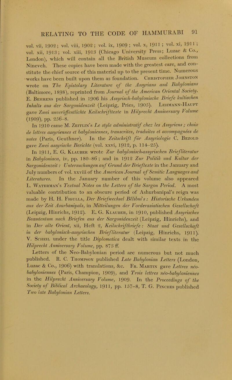 vol. vii, 1902 ; vol. viii, 1Q02 ; vol. ix, 1909 j vol. x, 1911 j vol. xi, 1911 > vol. xii, 1913; vol. xiii, 1913 (Chicago University Press; Luzac & Co., London), which will contain all the British Museum collections from Nineveh. These copies have been made with the greatest care, and con- stitute the chief source of this matei'ial up to the present time. Numerous '•works have been built upon them as foundation. Christopher Johnston wrote on I'he Epistolary Literature of the Assyrians and Babylonians (Baltimore, 1898), reprinted from Journal of the A7nerican Oriental Society. E. Behrens published in 1906 his Assynsch-hahylonische Briefe Icultischen Inhalts aus der Sargonidenzeit (Leipzig, Pries, 1905). Lehmann-Haupt gave Zwei nnvei'off'entlichte Keilschrifttexte in Ililpi'echt Anniversary Voluvie (1909), pp. 256-8. In 1910 came M. Zeitlin’s Le style administratif chez les Assyriens ; choix de lettres assyiiennes et hahyloniennes, transciites, traduites et accompagnies de notes (Paris, Geuthner). In the Zeitschrift fiir Assyiiologie C. Bezold gave Z?vei assyiische Berichte (vol. xxvi, 1912, p. 114-25). In 1911, E. G. Klauber wrote Ztir babylonisch-assyrischen Briefliteratur in Babyloniaca, iv, pp. 180-86 ; and in 1912 Zur Politik 7ind Kultur der Sargonidenzeit: Untersuchungen atf Grund der Bneftexte in the January and July numbers of vol. xxviii of the Amencan Journal of Semitic Languages and Literatures. In the January number of this volume also appeared L. Waterman’s Textual Notes on the Letters of the Sargon Period. A most valuable contribution to an obscure period of Ashurbanipal’s reign was made by H. H. Figulla, Der Briefwechsel Belibni's: Historische Urkunden aus der Zeit Asurbanipals, in Mitteilungen der Vorderasiatischen Gesellschaft (Leipzig, Him-ichs, 1912). E. G. Klauber, in 191O, published Assyiisches Beamtentum nach Briefen aus der Sargonidenzeit (Leipzig, Hinrichs), and in Der alte Onent, xii. Heft 2, Keilschriftbiiefe: Staat tmd Gesellschaft in der babylonisch-assyrischen Briefliteratur (Leipzig, Hinrichs, 191I). V. ScHEiL under the title Diplomatica dealt with similar texts in the Hilprecht Anniversaiy Volume, pp. 873 if. Letters of the Neo-Babylonian period are numerous but not much published. R. C. Thompson published Late Babylonian Letters (London, Luzac & Co., 1906) with translations, &c. Fr. Martin gave Lettres neo- babyloniennes (Paris, Champion, 1909), and Trois lettres neo-babylonieniies in the Hilprecht Anniversary Volume, 1909. In the Proceedings of the Society of Biblical Archaeology, 191I, pp. 157-8, T. G. Pinches published Two late Babylonum Letters.
