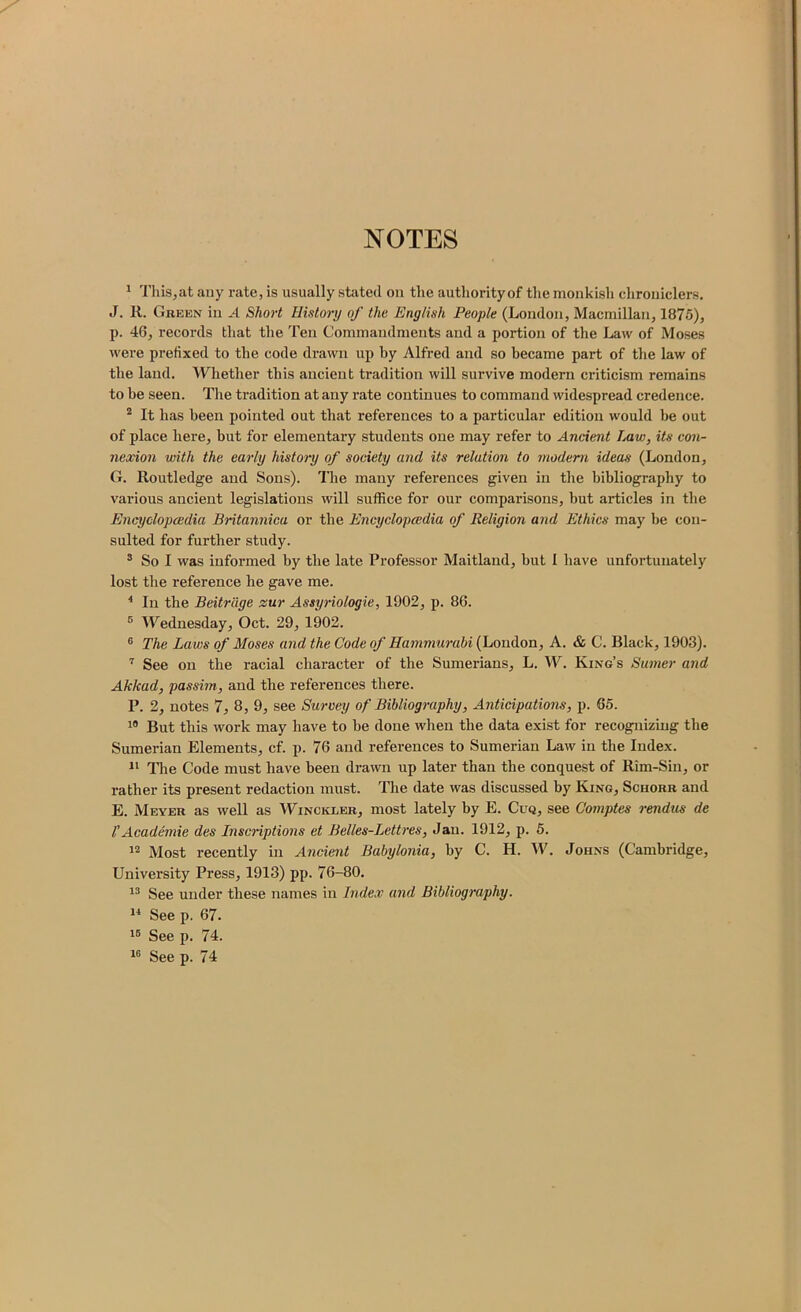 NOTES ^ This,at any rate, is usually stated on the authority of the monkish chroniclers. J. R. Green in A Short History of the English People (London, Macmillan, 1875), p. 46, records that the Ten Commandments and a portion of the Law of Moses were prefixed to the code drawn up by Alfred and so became part of the law of the laud. Whether this ancient tradition will survive modern criticism remains to be seen. Tire tradition at any rate continues to command widespread credence. ^ It has been pointed out that references to a particular edition would be out of place here, but for elementary students one may refer to Ancient Law, its con- nexion with the early history of society and its relation to modem ideas (London, G. Routledge and Sons), lire many references given in tire bibliography to various ancient legislations will suffice for our comparisons, but articles in the Encyclopcedia Britannica or the Encyclopedia of Religion and Ethics may be con- sulted for further study. ® So I was informed by the late Professor Maitland, but I have unfortunately lost the reference he gave me. ^ In the Beitrage zur Assyriologie, 1902, p. 86. ® Wednesday, Oct. 29, 1902. ® The Laws of Moses and the Code of Hammurabi (London, A. & C. Black, 1903). ’’ See on the racial character of the Sumerians, L. W. King’s Sumer and Akkad, passim, and the references there. P. 2, notes 7, 8, 9, see Survey of Bibliography, Anticipations, p. 65. But this work may have to be done when the data exist for recognizing the Sumerian Elements, cf. p. 76 and references to Sumerian Law in the Index. The Code must have been drawn up later than the conquest of Rim-Sin, or rather its present redaction must. The date was discussed by King, Schorr and E. Meyer as well as Winckler, most lately by E. Cuq, see Gomptes rendus de rAcademic des Inscriptions et Belles-Lettres, Jan. 1912, p. 5. Most recently in Ancient Babylonia, by C. H. W. Johns (Cambridge, University Press, 1913) pp. 76-80. See under these names in Index and Bibliography. “ See p. 67. See p. 74. See p. 74