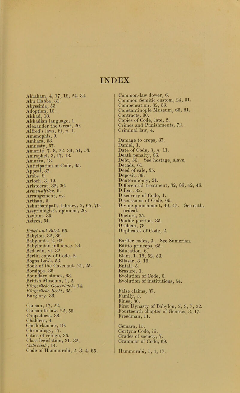 INDEX Abraham, 4, 17, 19, 24, 34. Abu Habba, 81. Abyssinia, 53. Adoption, 10. Akkad, 18. Akkadian language, 1. Ale.xander the Great, 20. Alfred’s laws, iii, n. 1. Amenopliis, 9. Anibara, 53. Amnesty, 57. Amorite, 7, 8, 22, 36, 51, 53. Amrapliel, 3, 17, 18. Amurru, 18. Anticipation of Code, 65. Appeal, 37. Arabs, 9. Arioch, 3,19. Aristocrat, 32, 36. Aiinenstiftler, 9. Arrangement, xv. Artisan, 5. Ashurbanipal’s Library, 2, 65, 70. Assyriologist’s opinions, 20. Asylum, 35. Aztecs, 54. Babel und Bibel, 65. Babylon, 82, 86. Babylonia, 2, 62. Babylonian influence, 24. Bedawin, vi, 32. Berlin copy of Code, 2. Bogos Laws, 53. Book of the Covenant, 21, 25. Borsippa, 86. Boundary stones, 83. British Museum, 1, 2. Biirgerliche Gesetzbuch, 14. Burgerliche RecM, 65. Burglary, 36. Canaan, 17, 22. Canaanite law, 22, 69. Cappadocia, 88. Chaldees, 4. Chedorlaomer, 19. Chronology, 17. Cities of refuge, 35. Class legislation, 31, 32. Code civile, 14. Common-law dower, 6. Common Semitic custom, 24, 51. Compensation, 32, 33. Constantinople Museum, 66, 81. Contracts, 80. Copies of Code, late, 2. Crimes and Punishments, 72. Criminal law, 4. Damage to crops, 37. Daniel, 1. Date of Code, 3, n. 11. Death penalty, 36. Debt, 56. See hostage, slave. Decads, 61. Deed of sale, 35. Deposit, 38. Deuteronomy, 21. Differential treatment, 32, 36, 42, 46. Dilbat, 82. Discovery of Code, 1. Discussions of Code, 69. Divine punishment, 46, 47. See oath, ordeal. Doctors, 35. Double portion, 85. Drehem, 78. Duplicates of Code, 2. Earlier codes, 3. See Sumerian. Editio princeps, 65. Education, 6. Elam, 1,18, 52, 53. Ellasar, 3, 19. Entail, 5. Erasure, 1. Evolution of Code, 3. Evolution of institutions, 54. False claims, 37. Family, 5. Fines, 36. First Dynasty of Babylon, 2, 3, 7, 22. Fourteenth chapter of Genesis, 3, 17. Freedman, 11. Gemara, 15. Gortyna Code, iii. Grades of society, 7. Grammar of Code, 69.