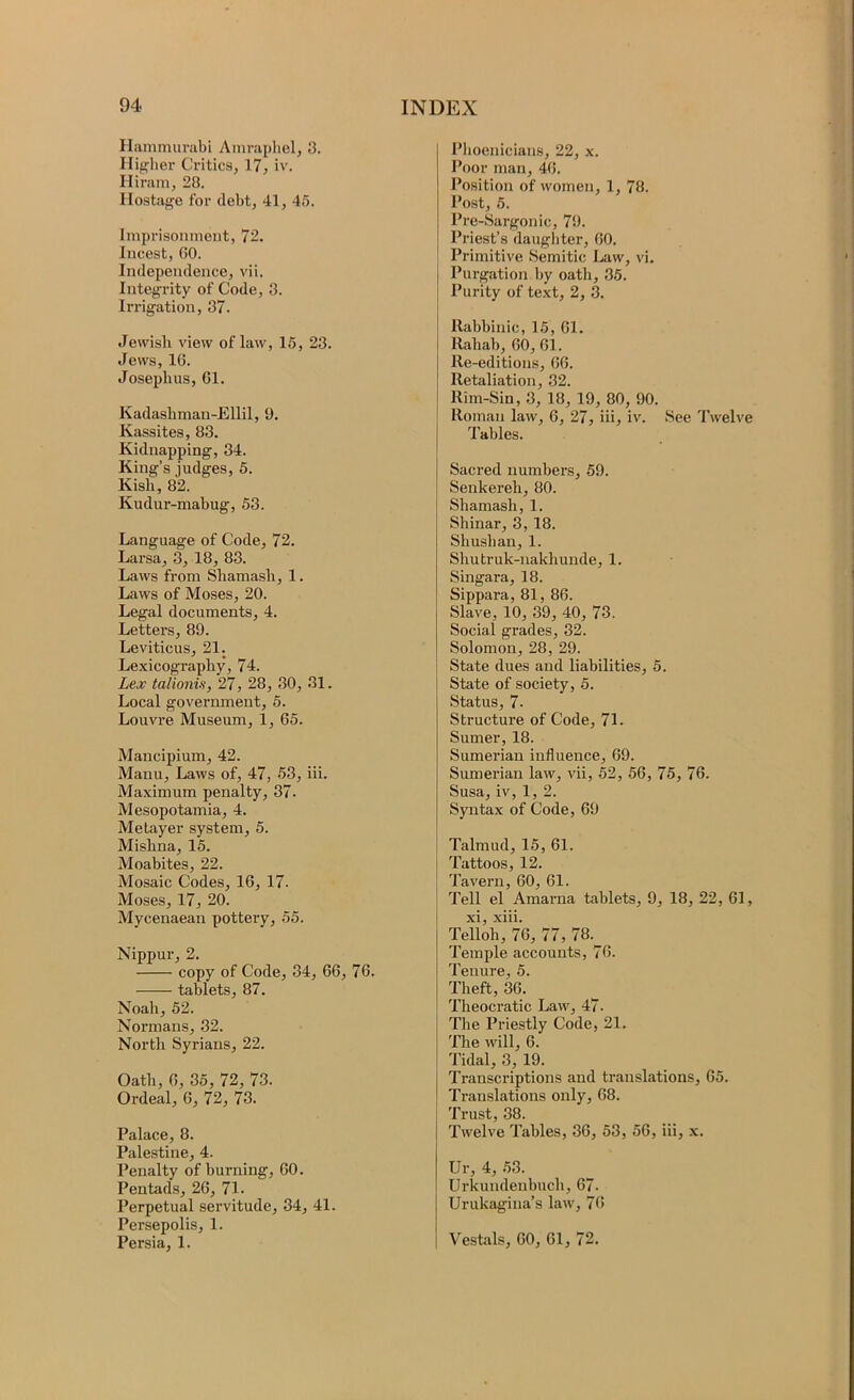 Ilammunibi Ainrapliel, 3. Hig-lier Critics, 17, iv. Hiram, 28. Hostage for debt, 41, 45. Imprisonment, 72. Incest, (50. Independence, vii. Integrity of Code, 3. Irrigation, 37. Jevvisb view of law, 15, 23. Jews, 16. Josephus, 61. Kadashman-Ellil, 9. Kassites, 83. Kidnapping, 34. King’s judges, 5. Kish, 82. Kudur-mabug, 53. Language of Code, 72. Larsa, 3, 18, 83. Laws from Shamash, 1. Laws of Moses, 20. Legal documents, 4. Letters, 89. Leviticus, 21. Lexicography, 74. Lex talionis, 27, 28, 30, 31. Local government, 5. Louvre Museum, 1, 65. Mancipium, 42. Manu, Laws of, 47, 53, iii. Maximum penalty, 37- Mesopotamia, 4. Metayer system, 5. Mishna, 15. Moabites, 22. Mosaic Codes, 16, 17. Moses, 17, 20. Mycenaean pottery, 55. Nippur, 2. copy of Code, 34, 66, 76. tablets, 87. Noah, 52. Normans, 32. North Syrians, 22. Oath, 6, 35, 72, 73. Ordeal, 6, 72, 73. Palace, 8. Palestine, 4. Penalty of burning, 60. Pentads, 26, 71. Perpetual servitude, 34, 41. Persepolis, 1. Persia, 1. Plioenicians, 22, x. Poor man, 46. Position of women, 1, 78. Post, 5. Pre-Sargonic, 79. Priest’s daugliter, 60. Primitive Semitic Law, vi. I Purgation by oath, 35. Purity of text, 2, 3. llabhinic, 15, 61. Ilahah, 60, 61. Re-editions, 66. Retaliation, 32. Rim-Sin, 3, 18, 19, 80, 90. Roman law, 6, 27, iii, iv. See Twelve Tables. Sacred numbers, 69. Senkereh, 80. Shamash, 1. Shinar, 3, 18. Shushan, 1. Shutruk-nakhunde, 1. Singara, 18. Sippara, 81, 86. Slave, 10, 39, 40, 73. Social grades, 32. Solomon, 28, 29. State dues and liabilities, 5. State of society, 5. Status, 7- Structure of Code, 71. Sumer, 18. Sumerian influence, 69. Sumerian law, vii, 52, 56, 75, 76. Susa, iv, 1, 2. Syntax of Code, 69 Talmud, 15, 61. I Tattoos, 12. Tavern, 60, 61. Tell el Amarna tablets, 9, 18, 22, 61, I xi, xiii. Telloh, 76, 77, 78. Temple accounts, 76. Tenure, 5. Theft, 36. Theocratic Law, 47. The Priestly Code, 21. The will, 6. Tidal, 3, 19. Transcriptions and translations, 65. Translations only, 68. Trust, 38. Twelve Tables, 36, 53, 56, iii, x. Ur, 4, 53. Urkundenbuch, 67- Urukagina’s law, 76 Vestols, 60, 61, 72.
