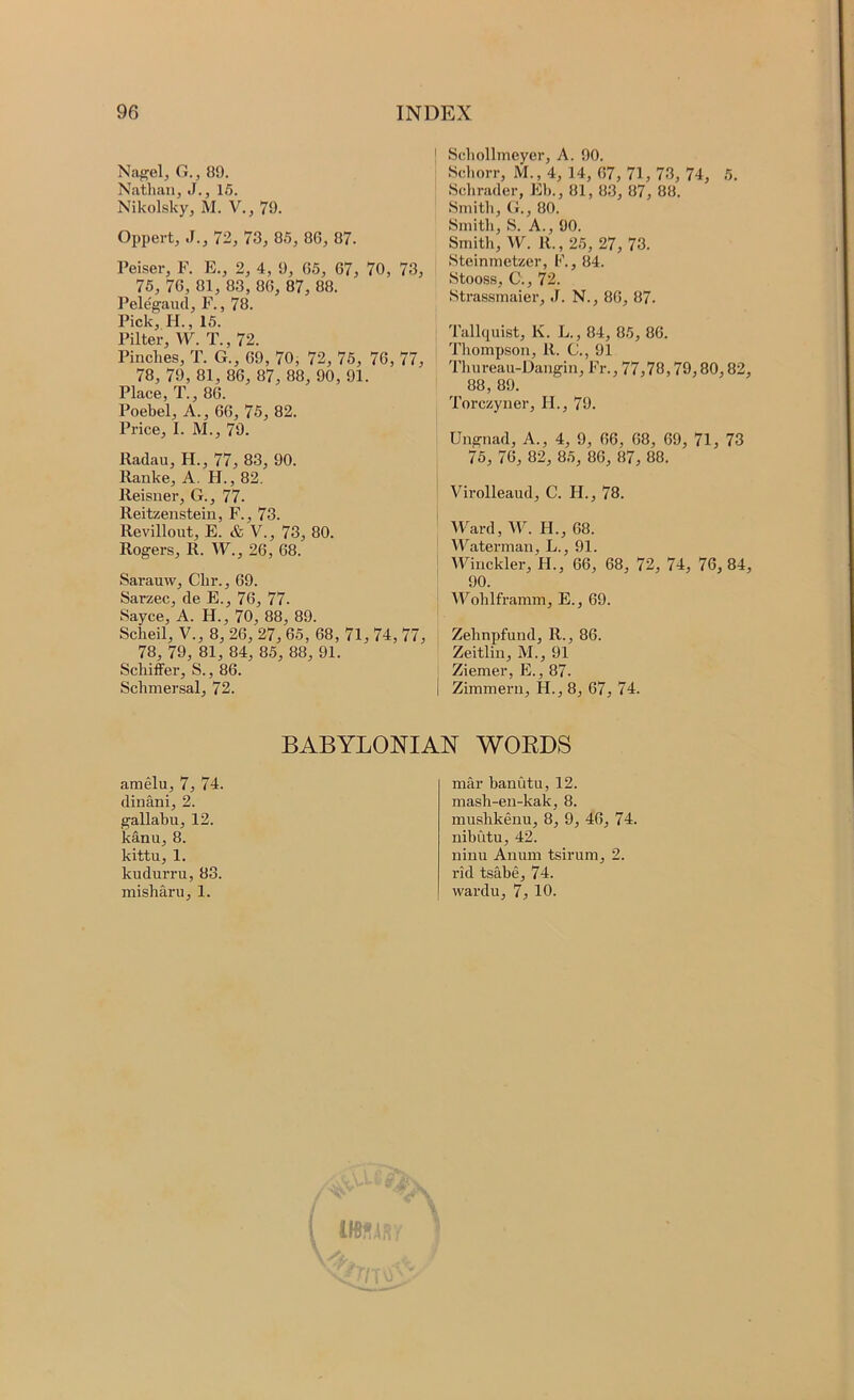 Niigelj G., 89. Nathan, J., 15. Nikolsky, M. V., 79. Oppert, J., 72, 73, 85, 86, 87. Peiser, F. E., 2, 4, 9, 65, 67, 70, 73, 75, 76, 81, 83, 86, 87, 88. Pelegaud, F., 78. Pick, II., 15. Pilter, W. T., 72. Pinches, T. G., 69, 70, 72, 75, 76, 77, 78, 79, 81, 86, 87, 88, 90, 91. Place, T., 86. Poebel, A., 66, 75, 82. Price, I. M., 79. lladau, H., 77, 83, 90. Ranke, A. H., 82. Ileisner, G., 77. Reitzenstein, F., 73. Revillout, E. & V., 73, 80. Rogers, R. W., 26, 68. Sarauw, Chr., 69. Sarzec, de E., 76, 77. Sayce, A. H., 70, 88, 89. Scheil, V., 8, 26, 27, 65, 68, 7l, 74, 77, 78, 79, 81, 84, 85, 88, 91. Schiffer, S., 86. Schmersal, 72. I Schollmeyer, A. 90. Schorr, M., 4, 14, 67, 71, 73, 74, 5. Sclirader, Eh., 81, 83, 87, 88. Smith, G., 80. Smith, S. A., 90. Smith, W. R., 25, 27, 73. Steinmetzer, F., 84. Stooss, C., 72. Strassmaier, J. N., 86, 87. Tallquist, K. L., 84, 85, 86. Thompson, R. C., 91 Thureau-Dangin, Fr., 77,78,79,80,82, 88, 89. Torczyner, H., 79. Ungnad, A., 4, 9, 66, 68, 69, 71, 73 75, 76, 82, 85, 86, 87, 88. Virolleaud, C. H., 78. Ward, W. H., 68. Waterman, L., 91. VFinckler, H., 66, 68, 72, 74, 76, 84, 90. Wohlframm, E., 69. Zehnpfund, R., 86. Zeitlin, M., 91 Ziemer, E., 87. I Zimmern, H., 8, 67, 74. amelu, 7, 74. dinani, 2. gallabu, 12. kanu, 8. kittu, 1. kudurru, 83. misharu, 1. BABYLONIAN WOEDS mar banutu, 12. mash-en-kak, 8. mushkenu, 8, 9, 46, 74. nibutu, 42. ninu Anum tsirum, 2. rid tsabe, 74. wardu, 7, 10.