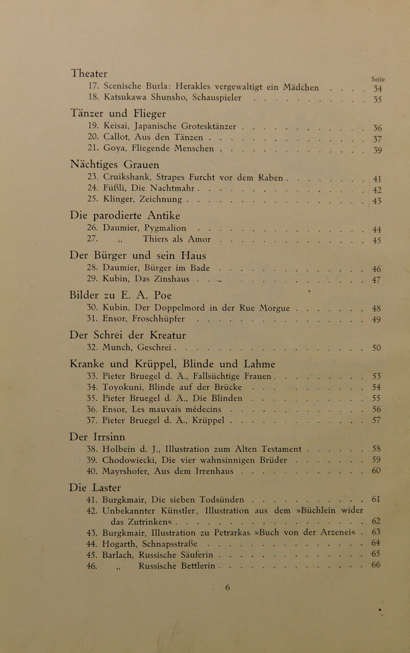 Theater Seite 17. Scenische Burla: Herakles vergewaltigt ein Mädchen .... 34 18. Katsukawa Shunsho, Schauspieler 35 Tänzer und Flieger 19. Keisai, Japanische Grotesktänzer 36 20. Callot, Aus den Tänzen 37 21. Goya, Fliegende Menschen 39 Nächtiges Grauen 23. Cruikshank, Strapes Furcht vor dem Raben 41 24. Fiißli, Die Nachtmahr 42 25. Klinger, Zeichnung 43 Die parodierte Antike 26. Daumier, Pygmalion 44 27. ,, Thiers als Amor 45 Der Bürger und sein Haus 28. Daumier, Bürger im Bade 46 29. Kubin, Das Zinshaus . . 47 Bilder zu E. A. Poe 30. Kubin, Der Doppelmord in der Rue Morgue 48 31. Ensor, Froschhüpfer 49 Der Schrei der Kreatur 32. Munch, Geschrei 50 Kranke und Krüppel, Blinde und Lahme 33. Pieter Bruegel d. Ä., Fallsüchtige Frauen . . . . • 53 34. Toyokuni, Blinde auf der Brücke 54 35. Pieter Bruegel d. Ä., Die Blinden 55 36. Ensor, Les mauvais medecins 56 37. Pieter Bruegel d. Ä., Krüppel 57 Der Irrsinn 38. Holbein d. J., Illustration zum Alten Testament 58 39. Chodowiecki, Die vier wahnsinnigen Brüder 59 40. Mayrshofer, Aus dem Irrenhaus 60 Die Laster 41. Burgkmair, Die sieben Todsünden 61 42. Unbekannter Künstler, Illustration aus dem »Büchlein wider das Zutrinken« 62 43. Burgkmair, Illustration zu Petrarkas »Buch von der Arzenei« . 63 44. Hogarth, Schnapsstraße 64 45. Barlach, Russische Säuferin 65 46. „ Russische Bettlerin 66