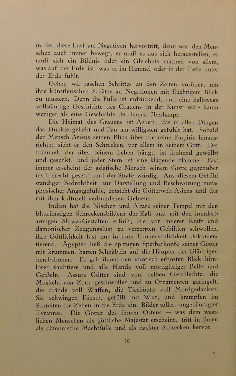 in der diese Lust am Negativen hervortritt, denn was den Men# sehen auch immer bewegt, er muß es aus sich heraussteilen, er muß sich ein Bildnis oder ein Gleichnis machen von allem, was aut der Erde ist, was er im Himmel oder in der Tiefe unter der Erde fühlt. Gehen wir raschen Schrittes an den Zeiten vorüber, um ihre künstlerischen Schätze an Negationen mit flüchtigem Blick zu mustern. Denn die Fülle ist erdrückend, und eine halbwegs vollständige Geschichte des Grauens in der Kunst wäre kaum weniger als eine Geschichte der Kunst überhaupt. Die Heimat des Grauens ist Asien, das in allen Dingen das Dunkle geliebt und Pan am willigsten gefühlt hat. Sobald der Mensch Asiens seinen Blick über die reine Empirie hinaus# richtet, sieht er den Schrecken, vor allem in seinem Gott. Der Himmel, der über seinem Leben hängt, ist drohend gewölbt und gesenkt, und jeder Stern ist eine klagende Flamme. Fast immer erscheint der asiatische Mensch seinem Gotte gegenüber ins Unrecht gesetzt und der Strafe würdig. Aus diesem Gefühl ständiger Bedrohtheit, zur Darstellung und Beschwörung meta# physischer Angstgefühle, entsteht die Götterwelt Asiens und der mit ihm kulturell verbundenen Gebiete. Indien hat die Nischen und Altäre seiner Tempel mit den blutrünstigen Schreckensbildern der Kali und mit den hundert# armigen Shiwa#Gestalten erfüllt, die vor innerer Kraft und dämonischer Zeugungslust zu verzerrten Gebilden schwollen, ihre Göttlichkeit fast nur in ihrer Unmenschlichkeit dokumen# tierend. Ägypten ließ die spitzigen Sperberköpfe seiner Götter mit krummen, harten Schnäbeln auf die Häupter der Gläubigen herabdrohen. Es gab ihnen den idiotisch erbosten Blick hirn# loser Raubtiere und alle Hände voll mordgieriger Beile und Geißeln. Assurs Götter sind vom selben Geschlechte: die Muskeln von Zorn geschwollen und zu Ornamenten geringelt, die Hände voll Waffen, die Tierköpfe voll Mordgedanken. Sie schwingen Fäuste, gefüllt mit Wut, und krampten im Schreiten die Zehen in die Erde ein, Bilder toller, ungebändigter Tyrannei. Die Götter des fernen Ostens — was dem west# liehen Menschen als göttliche Majestät erscheint, tritt in ihnen als dämonische Machtfülle und als nackter Schrecken hervor.