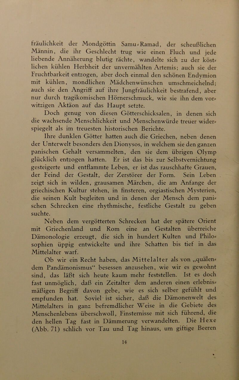 fräulichkeit der Mondgöttin Samu*Ramad, der scheußlichen Männin, die ihr Geschlecht trug wie einen Fluch und jede liebende Annäherung blutig rächte, wandelte sich zu der kost* liehen kühlen Herbheit der unvermählten Artemis; auch sie der Fruchtbarkeit entzogen, aber doch einmal den schönen Endymion mit kühlen, mondlichen Mädchenwünschen umschmeichelnd; auch sie den Angriff auf ihre Jungfräulichkeit bestrafend, aber nur durch tragikomischen Hörnerschmuck, wie sie ihn dem vor* witzigen Aktäon auf das Haupt setzte. Doch genug von diesen Götterschicksalen, in denen sich die wachsende Menschlichkeit und Menschenwürde treuer wider* spiegelt als im treuesten historischen Berichte. Ihre dunklen Götter hatten auch die Griechen, neben denen der Unterwelt besonders den Dionysos, in welchem sie den ganzen panischen Gehalt versammelten, den sie dem übrigen Olymp glücklich entzogen hatten. Er ist das bis zur Selbstvernichtung gesteigerte und entflammte Leben, er ist das rauschhafte Grauen, der Feind der Gestalt, der Zerstörer der Form. Sein Leben zeigt sich in wilden, grausamen Märchen, die am Anfänge der griechischen Kultur stehen, in finsteren, orgiastischen Mysterien, die seinen Kult begleiten und in denen der Mensch dem pani* sehen Schrecken eine rhythmische, festliche Gestalt zu geben suchte. Neben dem vergötterten Schrecken hat der spätere Orient mit Griechenland und Rom eine an Gestalten überreiche Dämonologie erzeugt, die sich in hundert Kulten und Philo* Sophien üppig entwickelte und ihre Schatten bis tief in das Mittelalter warf. Ob wir ein Recht haben, das Mittelalter als von „quälen* dem Pandämonismus“ besessen anzusehen, wie wir es gewohnt sind, das läßt sich heute kaum mehr feststellen. Ist es doch fast unmöglich, daß ein Zeitalter dem anderen einen erlebnis* mäßigen Begriff davon gebe, wie es sich selber gefühlt und empfunden hat. Soviel ist sicher, daß die Dämonenwelt des Mittelalters in ganz befremdlicher Weise in die Gebiete des Menschenlebens überschwoll, Finsternisse mit sich führend, die den hellen Tag fast in Dämmerung verwandelten. Die Hexe (Abb. 71) schlich vor Tau und Tag hinaus, um giftige Beeren