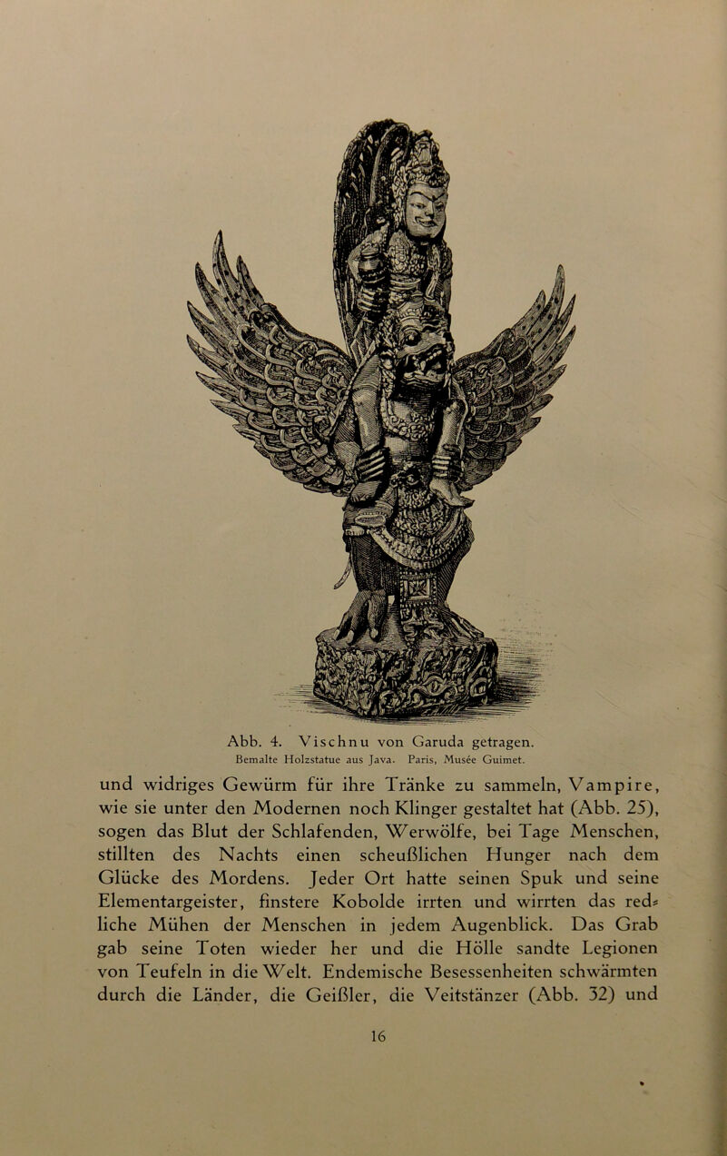 Abb. 4. Vischnu von Garuda getragen. Bemalte Holzstatue aus Java. Paris, Musee Guimet. und widriges Gewürm für ihre Tränke zu sammeln, Vampire, wie sie unter den Modernen noch Klinger gestaltet hat (Abb. 25), sogen das Blut der Schlafenden, Werwölfe, bei Tage Menschen, stillten des Nachts einen scheußlichen Hunger nach dem Glücke des Mordens. Jeder Ort hatte seinen Spuk und seine Elementargeister, finstere Kobolde irrten und wirrten das red* liehe Mühen der Menschen in jedem Augenblick. Das Grab gab seine Toten wieder her und die Hölle sandte Legionen von Teufeln in die Welt. Endemische Besessenheiten schwärmten durch die Länder, die Geißler, die Veitstänzer (Abb. 32) und