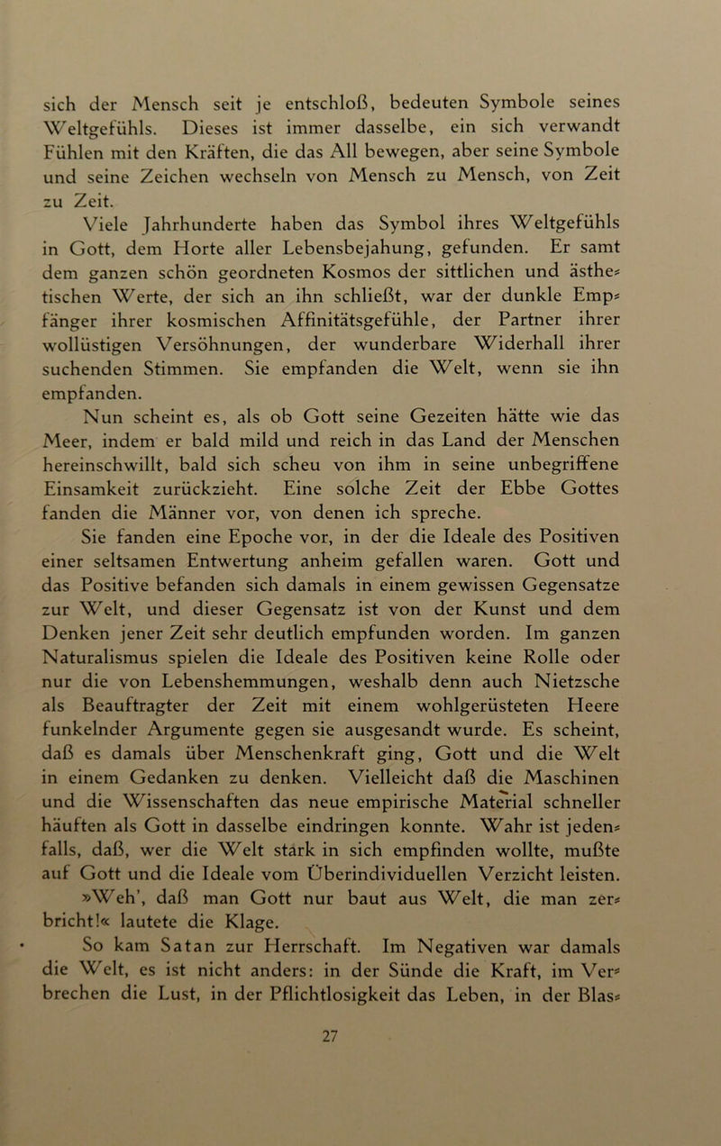 sich der Mensch seit je entschloß, bedeuten Symbole seines Weltgefühls. Dieses ist immer dasselbe, ein sich verwandt Fühlen mit den Kräften, die das All bewegen, aber seine Symbole und seine Zeichen wechseln von Mensch zu Mensch, von Zeit zu Zeit. Viele Jahrhunderte haben das Symbol ihres Weltgefühls in Gott, dem Horte aller Lebensbejahung, gefunden. Er samt dem ganzen schön geordneten Kosmos der sittlichen und ästhe* tischen Werte, der sich an ihn schließt, war der dunkle Emp* länger ihrer kosmischen Affinitätsgefühle, der Partner ihrer wollüstigen Versöhnungen, der wunderbare Widerhall ihrer suchenden Stimmen. Sie empfanden die Welt, wenn sie ihn empfanden. Nun scheint es, als ob Gott seine Gezeiten hätte wie das Meer, indem er bald mild und reich in das Land der Menschen hereinschwillt, bald sich scheu von ihm in seine unbegriffene Einsamkeit zurückzieht. Eine solche Zeit der Ebbe Gottes fanden die Männer vor, von denen ich spreche. Sie fanden eine Epoche vor, in der die Ideale des Positiven einer seltsamen Entwertung anheim gefallen waren. Gott und das Positive befanden sich damals in einem gewissen Gegensätze zur Welt, und dieser Gegensatz ist von der Kunst und dem Denken jener Zeit sehr deutlich empfunden worden. Im ganzen Naturalismus spielen die Ideale des Positiven keine Rolle oder nur die von Lebenshemmungen, weshalb denn auch Nietzsche als Beauftragter der Zeit mit einem wohlgerüsteten Heere funkelnder Argumente gegen sie ausgesandt wurde. Es scheint, daß es damals über Menschenkraft ging, Gott und die Welt in einem Gedanken zu denken. Vielleicht daß die Maschinen und die Wissenschaften das neue empirische Material schneller häuften als Gott in dasselbe eindringen konnte. Wahr ist jedem falls, daß, wer die Welt stark in sich empfinden wollte, mußte auf Gott und die Ideale vom Überindividuellen Verzicht leisten. »Weh’, daß man Gott nur baut aus Welt, die man zer* bricht!« lautete die Klage. So kam Satan zur Herrschaft. Im Negativen war damals die Welt, es ist nicht anders: in der Sünde die Kraft, im Vertf brechen die Lust, in der Pflichtlosigkeit das Leben, in der Blas*